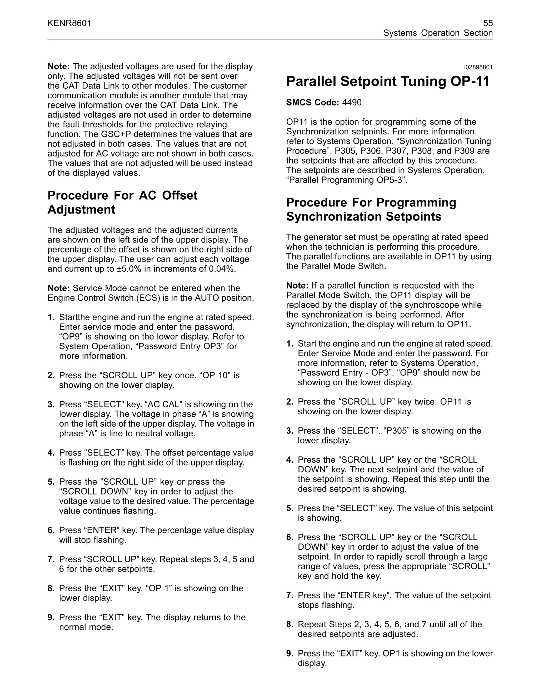 KENR8601 55
Systems Operation Section
Note: The adjusted voltages are used for the display
only. The adjusted voltages will not be sent over
the CAT Data Link to other modules. The customer
communication module is another module that may
receive information over the CAT Data Link. The
adjusted voltages are not used in order to determine
the fault thresholds for the protective relaying
function. The GSC+P determines the values that are
not adjusted in both cases. The values that are not
adjusted for AC voltage are not shown in both cases.
The values that are not adjusted will be used instead
of the displayed values.
Procedure For AC Offset
Adjustment
The adjusted voltages and the adjusted currents
are shown on the left side of the upper display. The
percentage of the offset is shown on the right side of
the upper display. The user can adjust each voltage
and current up to ±5.0% in increments of 0.04%.
Note: Service Mode cannot be entered when the
Engine Control Switch (ECS) is in the AUTO position.
1. Startthe engine and run the engine at rated speed.
Enter service mode and enter the password.
“OP9” is showing on the lower display. Refer to
System Operation, “Password Entry OP3” for
more information.
2. Press the “SCROLL UP” key once. “OP 10” is
showing on the lower display.
3. Press “SELECT” key. “AC CAL” is showing on the
lower display. The voltage in phase “A” is showing
on the left side of the upper display. The voltage in
phase “A” is line to neutral voltage.
4. Press “SELECT” key. The offset percentage value
is ﬂashing on the right side of the upper display.
5. Press the “SCROLL UP” key or press the
“SCROLL DOWN” key in order to adjust the
voltage value to the desired value. The percentage
value continues ﬂashing.
6. Press “ENTER” key. The percentage value display
will stop ﬂashing.
7. Press “SCROLL UP” key. Repeat steps 3, 4, 5 and
6 for the other setpoints.
8. Press the “EXIT” key. “OP 1” is showing on the
lower display.
9. Press the “EXIT” key. The display returns to the
normal mode.
i02898801
Parallel Setpoint Tuning OP-11
SMCS Code: 4490
OP11 is the option for programming some of the
Synchronization setpoints. For more information,
refer to Systems Operation, “Synchronization Tuning
Procedure”. P305, P306, P307, P308, and P309 are
the setpoints that are affected by this procedure.
The setpoints are described in Systems Operation,
“Parallel Programming OP5-3”.
Procedure For Programming
Synchronization Setpoints
The generator set must be operating at rated speed
when the technician is performing this procedure.
The parallel functions are available in OP11 by using
the Parallel Mode Switch.
Note: If a parallel function is requested with the
Parallel Mode Switch, the OP11 display will be
replaced by the display of the synchroscope while
the synchronization is being performed. After
synchronization, the display will return to OP11.
1. Start the engine and run the engine at rated speed.
Enter Service Mode and enter the password. For
more information, refer to Systems Operation,
“Password Entry - OP3”. “OP9” should now be
showing on the lower display.
2. Press the “SCROLL UP” key twice. OP11 is
showing on the lower display.
3. Press the “SELECT”. “P305” is showing on the
lower display.
4. Press the “SCROLL UP” key or the “SCROLL
DOWN” key. The next setpoint and the value of
the setpoint is showing. Repeat this step until the
desired setpoint is showing.
5. Press the “SELECT” key. The value of this setpoint
is showing.
6. Press the “SCROLL UP” key or the “SCROLL
DOWN” key in order to adjust the value of the
setpoint. In order to rapidly scroll through a large
range of values, press the appropriate “SCROLL”
key and hold the key.
7. Press the “ENTER key”. The value of the setpoint
stops ﬂashing.
8. Repeat Steps 2, 3, 4, 5, 6, and 7 until all of the
desired setpoints are adjusted.
9. Press the “EXIT” key. OP1 is showing on the lower
display.
 
