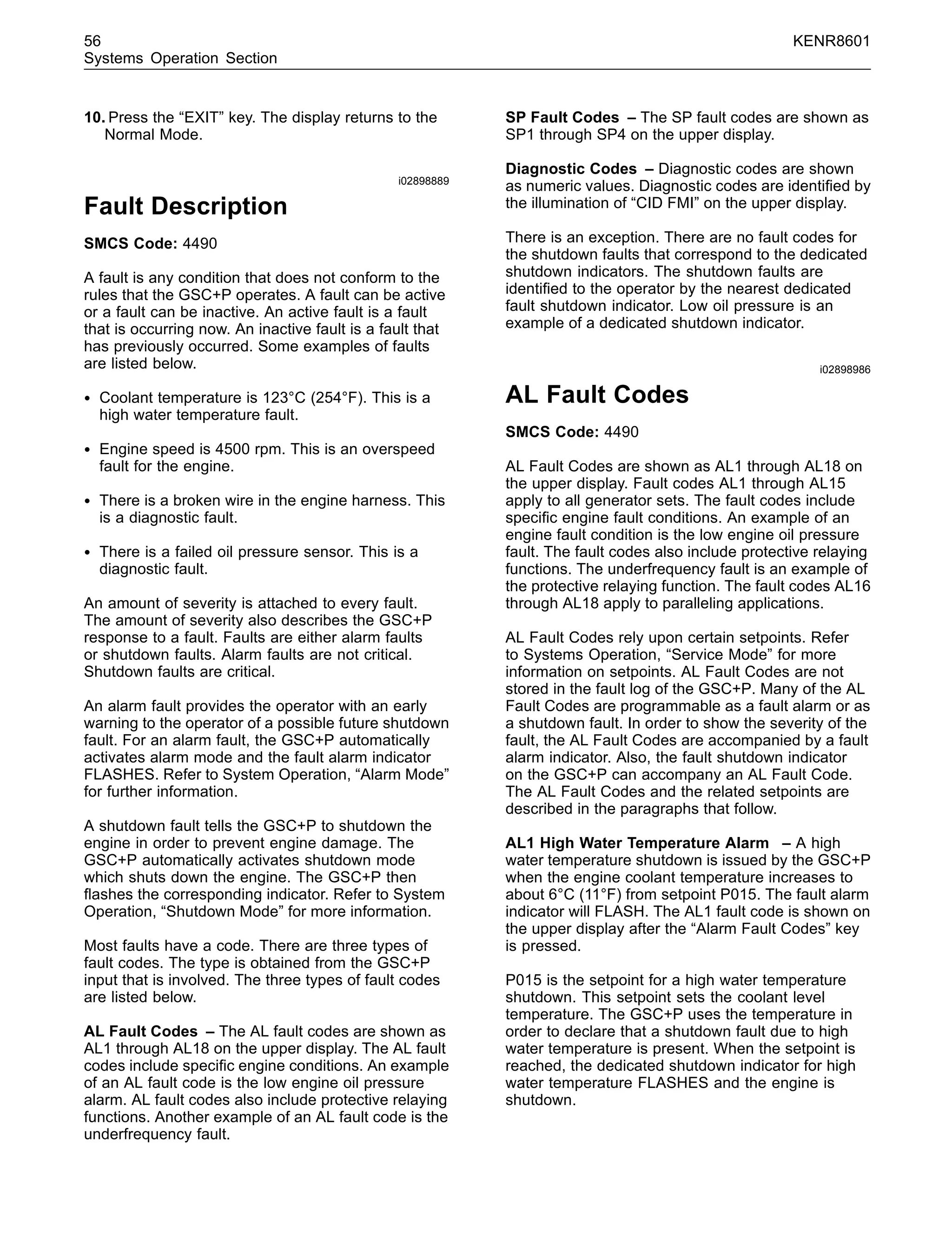 56 KENR8601
Systems Operation Section
10. Press the “EXIT” key. The display returns to the
Normal Mode.
i02898889
Fault Description
SMCS Code: 4490
A fault is any condition that does not conform to the
rules that the GSC+P operates. A fault can be active
or a fault can be inactive. An active fault is a fault
that is occurring now. An inactive fault is a fault that
has previously occurred. Some examples of faults
are listed below.
• Coolant temperature is 123°C (254°F). This is a
high water temperature fault.
• Engine speed is 4500 rpm. This is an overspeed
fault for the engine.
• There is a broken wire in the engine harness. This
is a diagnostic fault.
• There is a failed oil pressure sensor. This is a
diagnostic fault.
An amount of severity is attached to every fault.
The amount of severity also describes the GSC+P
response to a fault. Faults are either alarm faults
or shutdown faults. Alarm faults are not critical.
Shutdown faults are critical.
An alarm fault provides the operator with an early
warning to the operator of a possible future shutdown
fault. For an alarm fault, the GSC+P automatically
activates alarm mode and the fault alarm indicator
FLASHES. Refer to System Operation, “Alarm Mode”
for further information.
A shutdown fault tells the GSC+P to shutdown the
engine in order to prevent engine damage. The
GSC+P automatically activates shutdown mode
which shuts down the engine. The GSC+P then
ﬂashes the corresponding indicator. Refer to System
Operation, “Shutdown Mode” for more information.
Most faults have a code. There are three types of
fault codes. The type is obtained from the GSC+P
input that is involved. The three types of fault codes
are listed below.
AL Fault Codes – The AL fault codes are shown as
AL1 through AL18 on the upper display. The AL fault
codes include speciﬁc engine conditions. An example
of an AL fault code is the low engine oil pressure
alarm. AL fault codes also include protective relaying
functions. Another example of an AL fault code is the
underfrequency fault.
SP Fault Codes – The SP fault codes are shown as
SP1 through SP4 on the upper display.
Diagnostic Codes – Diagnostic codes are shown
as numeric values. Diagnostic codes are identiﬁed by
the illumination of “CID FMI” on the upper display.
There is an exception. There are no fault codes for
the shutdown faults that correspond to the dedicated
shutdown indicators. The shutdown faults are
identiﬁed to the operator by the nearest dedicated
fault shutdown indicator. Low oil pressure is an
example of a dedicated shutdown indicator.
i02898986
AL Fault Codes
SMCS Code: 4490
AL Fault Codes are shown as AL1 through AL18 on
the upper display. Fault codes AL1 through AL15
apply to all generator sets. The fault codes include
speciﬁc engine fault conditions. An example of an
engine fault condition is the low engine oil pressure
fault. The fault codes also include protective relaying
functions. The underfrequency fault is an example of
the protective relaying function. The fault codes AL16
through AL18 apply to paralleling applications.
AL Fault Codes rely upon certain setpoints. Refer
to Systems Operation, “Service Mode” for more
information on setpoints. AL Fault Codes are not
stored in the fault log of the GSC+P. Many of the AL
Fault Codes are programmable as a fault alarm or as
a shutdown fault. In order to show the severity of the
fault, the AL Fault Codes are accompanied by a fault
alarm indicator. Also, the fault shutdown indicator
on the GSC+P can accompany an AL Fault Code.
The AL Fault Codes and the related setpoints are
described in the paragraphs that follow.
AL1 High Water Temperature Alarm – A high
water temperature shutdown is issued by the GSC+P
when the engine coolant temperature increases to
about 6°C (11°F) from setpoint P015. The fault alarm
indicator will FLASH. The AL1 fault code is shown on
the upper display after the “Alarm Fault Codes” key
is pressed.
P015 is the setpoint for a high water temperature
shutdown. This setpoint sets the coolant level
temperature. The GSC+P uses the temperature in
order to declare that a shutdown fault due to high
water temperature is present. When the setpoint is
reached, the dedicated shutdown indicator for high
water temperature FLASHES and the engine is
shutdown.
 