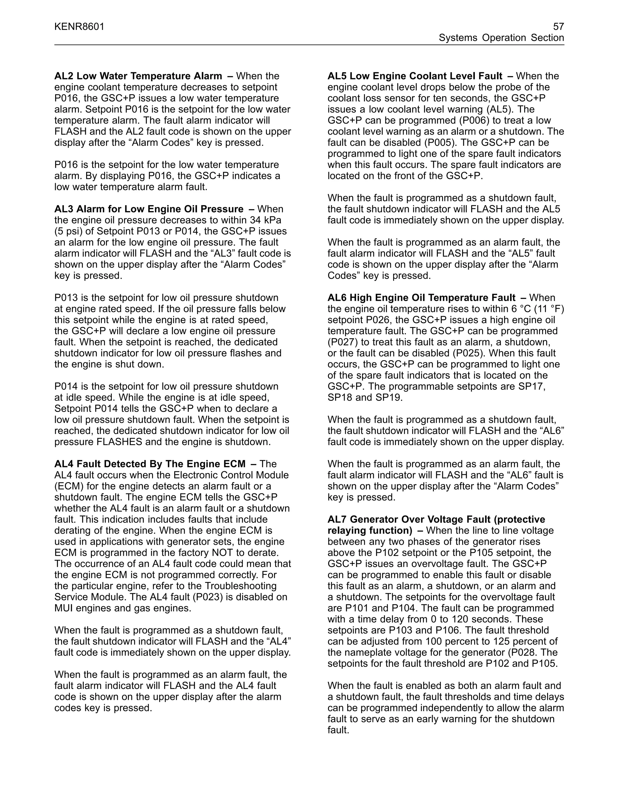 KENR8601 57
Systems Operation Section
AL2 Low Water Temperature Alarm – When the
engine coolant temperature decreases to setpoint
P016, the GSC+P issues a low water temperature
alarm. Setpoint P016 is the setpoint for the low water
temperature alarm. The fault alarm indicator will
FLASH and the AL2 fault code is shown on the upper
display after the “Alarm Codes” key is pressed.
P016 is the setpoint for the low water temperature
alarm. By displaying P016, the GSC+P indicates a
low water temperature alarm fault.
AL3 Alarm for Low Engine Oil Pressure – When
the engine oil pressure decreases to within 34 kPa
(5 psi) of Setpoint P013 or P014, the GSC+P issues
an alarm for the low engine oil pressure. The fault
alarm indicator will FLASH and the “AL3” fault code is
shown on the upper display after the “Alarm Codes”
key is pressed.
P013 is the setpoint for low oil pressure shutdown
at engine rated speed. If the oil pressure falls below
this setpoint while the engine is at rated speed,
the GSC+P will declare a low engine oil pressure
fault. When the setpoint is reached, the dedicated
shutdown indicator for low oil pressure ﬂashes and
the engine is shut down.
P014 is the setpoint for low oil pressure shutdown
at idle speed. While the engine is at idle speed,
Setpoint P014 tells the GSC+P when to declare a
low oil pressure shutdown fault. When the setpoint is
reached, the dedicated shutdown indicator for low oil
pressure FLASHES and the engine is shutdown.
AL4 Fault Detected By The Engine ECM – The
AL4 fault occurs when the Electronic Control Module
(ECM) for the engine detects an alarm fault or a
shutdown fault. The engine ECM tells the GSC+P
whether the AL4 fault is an alarm fault or a shutdown
fault. This indication includes faults that include
derating of the engine. When the engine ECM is
used in applications with generator sets, the engine
ECM is programmed in the factory NOT to derate.
The occurrence of an AL4 fault code could mean that
the engine ECM is not programmed correctly. For
the particular engine, refer to the Troubleshooting
Service Module. The AL4 fault (P023) is disabled on
MUI engines and gas engines.
When the fault is programmed as a shutdown fault,
the fault shutdown indicator will FLASH and the “AL4”
fault code is immediately shown on the upper display.
When the fault is programmed as an alarm fault, the
fault alarm indicator will FLASH and the AL4 fault
code is shown on the upper display after the alarm
codes key is pressed.
AL5 Low Engine Coolant Level Fault – When the
engine coolant level drops below the probe of the
coolant loss sensor for ten seconds, the GSC+P
issues a low coolant level warning (AL5). The
GSC+P can be programmed (P006) to treat a low
coolant level warning as an alarm or a shutdown. The
fault can be disabled (P005). The GSC+P can be
programmed to light one of the spare fault indicators
when this fault occurs. The spare fault indicators are
located on the front of the GSC+P.
When the fault is programmed as a shutdown fault,
the fault shutdown indicator will FLASH and the AL5
fault code is immediately shown on the upper display.
When the fault is programmed as an alarm fault, the
fault alarm indicator will FLASH and the “AL5” fault
code is shown on the upper display after the “Alarm
Codes” key is pressed.
AL6 High Engine Oil Temperature Fault – When
the engine oil temperature rises to within 6 °C (11 °F)
setpoint P026, the GSC+P issues a high engine oil
temperature fault. The GSC+P can be programmed
(P027) to treat this fault as an alarm, a shutdown,
or the fault can be disabled (P025). When this fault
occurs, the GSC+P can be programmed to light one
of the spare fault indicators that is located on the
GSC+P. The programmable setpoints are SP17,
SP18 and SP19.
When the fault is programmed as a shutdown fault,
the fault shutdown indicator will FLASH and the “AL6”
fault code is immediately shown on the upper display.
When the fault is programmed as an alarm fault, the
fault alarm indicator will FLASH and the “AL6” fault is
shown on the upper display after the “Alarm Codes”
key is pressed.
AL7 Generator Over Voltage Fault (protective
relaying function) – When the line to line voltage
between any two phases of the generator rises
above the P102 setpoint or the P105 setpoint, the
GSC+P issues an overvoltage fault. The GSC+P
can be programmed to enable this fault or disable
this fault as an alarm, a shutdown, or an alarm and
a shutdown. The setpoints for the overvoltage fault
are P101 and P104. The fault can be programmed
with a time delay from 0 to 120 seconds. These
setpoints are P103 and P106. The fault threshold
can be adjusted from 100 percent to 125 percent of
the nameplate voltage for the generator (P028. The
setpoints for the fault threshold are P102 and P105.
When the fault is enabled as both an alarm fault and
a shutdown fault, the fault thresholds and time delays
can be programmed independently to allow the alarm
fault to serve as an early warning for the shutdown
fault.
 
