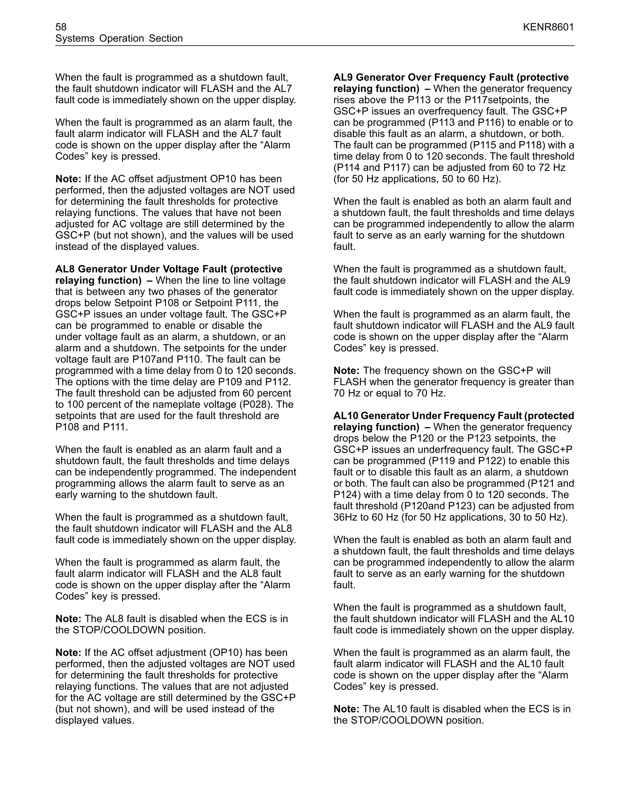 58 KENR8601
Systems Operation Section
When the fault is programmed as a shutdown fault,
the fault shutdown indicator will FLASH and the AL7
fault code is immediately shown on the upper display.
When the fault is programmed as an alarm fault, the
fault alarm indicator will FLASH and the AL7 fault
code is shown on the upper display after the “Alarm
Codes” key is pressed.
Note: If the AC offset adjustment OP10 has been
performed, then the adjusted voltages are NOT used
for determining the fault thresholds for protective
relaying functions. The values that have not been
adjusted for AC voltage are still determined by the
GSC+P (but not shown), and the values will be used
instead of the displayed values.
AL8 Generator Under Voltage Fault (protective
relaying function) – When the line to line voltage
that is between any two phases of the generator
drops below Setpoint P108 or Setpoint P111, the
GSC+P issues an under voltage fault. The GSC+P
can be programmed to enable or disable the
under voltage fault as an alarm, a shutdown, or an
alarm and a shutdown. The setpoints for the under
voltage fault are P107and P110. The fault can be
programmed with a time delay from 0 to 120 seconds.
The options with the time delay are P109 and P112.
The fault threshold can be adjusted from 60 percent
to 100 percent of the nameplate voltage (P028). The
setpoints that are used for the fault threshold are
P108 and P111.
When the fault is enabled as an alarm fault and a
shutdown fault, the fault thresholds and time delays
can be independently programmed. The independent
programming allows the alarm fault to serve as an
early warning to the shutdown fault.
When the fault is programmed as a shutdown fault,
the fault shutdown indicator will FLASH and the AL8
fault code is immediately shown on the upper display.
When the fault is programmed as alarm fault, the
fault alarm indicator will FLASH and the AL8 fault
code is shown on the upper display after the “Alarm
Codes” key is pressed.
Note: The AL8 fault is disabled when the ECS is in
the STOP/COOLDOWN position.
Note: If the AC offset adjustment (OP10) has been
performed, then the adjusted voltages are NOT used
for determining the fault thresholds for protective
relaying functions. The values that are not adjusted
for the AC voltage are still determined by the GSC+P
(but not shown), and will be used instead of the
displayed values.
AL9 Generator Over Frequency Fault (protective
relaying function) – When the generator frequency
rises above the P113 or the P117setpoints, the
GSC+P issues an overfrequency fault. The GSC+P
can be programmed (P113 and P116) to enable or to
disable this fault as an alarm, a shutdown, or both.
The fault can be programmed (P115 and P118) with a
time delay from 0 to 120 seconds. The fault threshold
(P114 and P117) can be adjusted from 60 to 72 Hz
(for 50 Hz applications, 50 to 60 Hz).
When the fault is enabled as both an alarm fault and
a shutdown fault, the fault thresholds and time delays
can be programmed independently to allow the alarm
fault to serve as an early warning for the shutdown
fault.
When the fault is programmed as a shutdown fault,
the fault shutdown indicator will FLASH and the AL9
fault code is immediately shown on the upper display.
When the fault is programmed as an alarm fault, the
fault shutdown indicator will FLASH and the AL9 fault
code is shown on the upper display after the “Alarm
Codes” key is pressed.
Note: The frequency shown on the GSC+P will
FLASH when the generator frequency is greater than
70 Hz or equal to 70 Hz.
AL10 Generator Under Frequency Fault (protected
relaying function) – When the generator frequency
drops below the P120 or the P123 setpoints, the
GSC+P issues an underfrequency fault. The GSC+P
can be programmed (P119 and P122) to enable this
fault or to disable this fault as an alarm, a shutdown
or both. The fault can also be programmed (P121 and
P124) with a time delay from 0 to 120 seconds. The
fault threshold (P120and P123) can be adjusted from
36Hz to 60 Hz (for 50 Hz applications, 30 to 50 Hz).
When the fault is enabled as both an alarm fault and
a shutdown fault, the fault thresholds and time delays
can be programmed independently to allow the alarm
fault to serve as an early warning for the shutdown
fault.
When the fault is programmed as a shutdown fault,
the fault shutdown indicator will FLASH and the AL10
fault code is immediately shown on the upper display.
When the fault is programmed as an alarm fault, the
fault alarm indicator will FLASH and the AL10 fault
code is shown on the upper display after the “Alarm
Codes” key is pressed.
Note: The AL10 fault is disabled when the ECS is in
the STOP/COOLDOWN position.
 