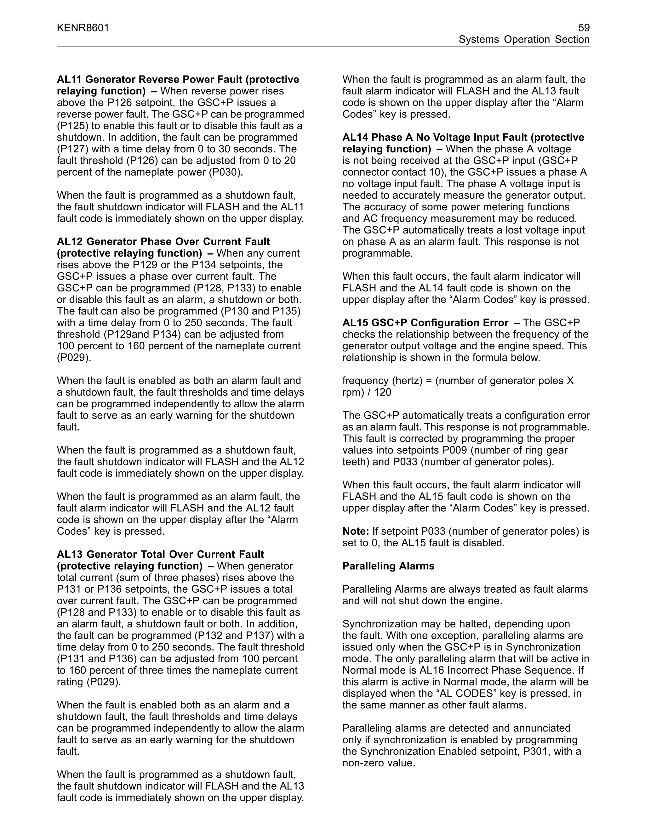 KENR8601 59
Systems Operation Section
AL11 Generator Reverse Power Fault (protective
relaying function) – When reverse power rises
above the P126 setpoint, the GSC+P issues a
reverse power fault. The GSC+P can be programmed
(P125) to enable this fault or to disable this fault as a
shutdown. In addition, the fault can be programmed
(P127) with a time delay from 0 to 30 seconds. The
fault threshold (P126) can be adjusted from 0 to 20
percent of the nameplate power (P030).
When the fault is programmed as a shutdown fault,
the fault shutdown indicator will FLASH and the AL11
fault code is immediately shown on the upper display.
AL12 Generator Phase Over Current Fault
(protective relaying function) – When any current
rises above the P129 or the P134 setpoints, the
GSC+P issues a phase over current fault. The
GSC+P can be programmed (P128, P133) to enable
or disable this fault as an alarm, a shutdown or both.
The fault can also be programmed (P130 and P135)
with a time delay from 0 to 250 seconds. The fault
threshold (P129and P134) can be adjusted from
100 percent to 160 percent of the nameplate current
(P029).
When the fault is enabled as both an alarm fault and
a shutdown fault, the fault thresholds and time delays
can be programmed independently to allow the alarm
fault to serve as an early warning for the shutdown
fault.
When the fault is programmed as a shutdown fault,
the fault shutdown indicator will FLASH and the AL12
fault code is immediately shown on the upper display.
When the fault is programmed as an alarm fault, the
fault alarm indicator will FLASH and the AL12 fault
code is shown on the upper display after the “Alarm
Codes” key is pressed.
AL13 Generator Total Over Current Fault
(protective relaying function) – When generator
total current (sum of three phases) rises above the
P131 or P136 setpoints, the GSC+P issues a total
over current fault. The GSC+P can be programmed
(P128 and P133) to enable or to disable this fault as
an alarm fault, a shutdown fault or both. In addition,
the fault can be programmed (P132 and P137) with a
time delay from 0 to 250 seconds. The fault threshold
(P131 and P136) can be adjusted from 100 percent
to 160 percent of three times the nameplate current
rating (P029).
When the fault is enabled both as an alarm and a
shutdown fault, the fault thresholds and time delays
can be programmed independently to allow the alarm
fault to serve as an early warning for the shutdown
fault.
When the fault is programmed as a shutdown fault,
the fault shutdown indicator will FLASH and the AL13
fault code is immediately shown on the upper display.
When the fault is programmed as an alarm fault, the
fault alarm indicator will FLASH and the AL13 fault
code is shown on the upper display after the “Alarm
Codes” key is pressed.
AL14 Phase A No Voltage Input Fault (protective
relaying function) – When the phase A voltage
is not being received at the GSC+P input (GSC+P
connector contact 10), the GSC+P issues a phase A
no voltage input fault. The phase A voltage input is
needed to accurately measure the generator output.
The accuracy of some power metering functions
and AC frequency measurement may be reduced.
The GSC+P automatically treats a lost voltage input
on phase A as an alarm fault. This response is not
programmable.
When this fault occurs, the fault alarm indicator will
FLASH and the AL14 fault code is shown on the
upper display after the “Alarm Codes” key is pressed.
AL15 GSC+P Conﬁguration Error – The GSC+P
checks the relationship between the frequency of the
generator output voltage and the engine speed. This
relationship is shown in the formula below.
frequency (hertz) = (number of generator poles X
rpm) / 120
The GSC+P automatically treats a conﬁguration error
as an alarm fault. This response is not programmable.
This fault is corrected by programming the proper
values into setpoints P009 (number of ring gear
teeth) and P033 (number of generator poles).
When this fault occurs, the fault alarm indicator will
FLASH and the AL15 fault code is shown on the
upper display after the “Alarm Codes” key is pressed.
Note: If setpoint P033 (number of generator poles) is
set to 0, the AL15 fault is disabled.
Paralleling Alarms
Paralleling Alarms are always treated as fault alarms
and will not shut down the engine.
Synchronization may be halted, depending upon
the fault. With one exception, paralleling alarms are
issued only when the GSC+P is in Synchronization
mode. The only paralleling alarm that will be active in
Normal mode is AL16 Incorrect Phase Sequence. If
this alarm is active in Normal mode, the alarm will be
displayed when the “AL CODES” key is pressed, in
the same manner as other fault alarms.
Paralleling alarms are detected and annunciated
only if synchronization is enabled by programming
the Synchronization Enabled setpoint, P301, with a
non-zero value.
 