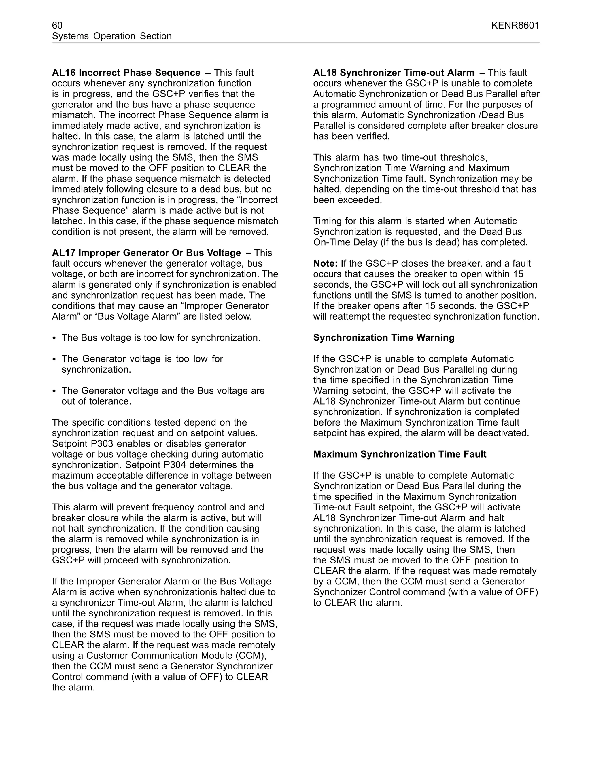 60 KENR8601
Systems Operation Section
AL16 Incorrect Phase Sequence – This fault
occurs whenever any synchronization function
is in progress, and the GSC+P veriﬁes that the
generator and the bus have a phase sequence
mismatch. The incorrect Phase Sequence alarm is
immediately made active, and synchronization is
halted. In this case, the alarm is latched until the
synchronization request is removed. If the request
was made locally using the SMS, then the SMS
must be moved to the OFF position to CLEAR the
alarm. If the phase sequence mismatch is detected
immediately following closure to a dead bus, but no
synchronization function is in progress, the “Incorrect
Phase Sequence” alarm is made active but is not
latched. In this case, if the phase sequence mismatch
condition is not present, the alarm will be removed.
AL17 Improper Generator Or Bus Voltage – This
fault occurs whenever the generator voltage, bus
voltage, or both are incorrect for synchronization. The
alarm is generated only if synchronization is enabled
and synchronization request has been made. The
conditions that may cause an “Improper Generator
Alarm” or “Bus Voltage Alarm” are listed below.
• The Bus voltage is too low for synchronization.
• The Generator voltage is too low for
synchronization.
• The Generator voltage and the Bus voltage are
out of tolerance.
The speciﬁc conditions tested depend on the
synchronization request and on setpoint values.
Setpoint P303 enables or disables generator
voltage or bus voltage checking during automatic
synchronization. Setpoint P304 determines the
mazimum acceptable difference in voltage between
the bus voltage and the generator voltage.
This alarm will prevent frequency control and and
breaker closure while the alarm is active, but will
not halt synchronization. If the condition causing
the alarm is removed while synchronization is in
progress, then the alarm will be removed and the
GSC+P will proceed with synchronization.
If the Improper Generator Alarm or the Bus Voltage
Alarm is active when synchronizationis halted due to
a synchronizer Time-out Alarm, the alarm is latched
until the synchronization request is removed. In this
case, if the request was made locally using the SMS,
then the SMS must be moved to the OFF position to
CLEAR the alarm. If the request was made remotely
using a Customer Communication Module (CCM),
then the CCM must send a Generator Synchronizer
Control command (with a value of OFF) to CLEAR
the alarm.
AL18 Synchronizer Time-out Alarm – This fault
occurs whenever the GSC+P is unable to complete
Automatic Synchronization or Dead Bus Parallel after
a programmed amount of time. For the purposes of
this alarm, Automatic Synchronization /Dead Bus
Parallel is considered complete after breaker closure
has been veriﬁed.
This alarm has two time-out thresholds,
Synchronization Time Warning and Maximum
Synchonization Time fault. Synchronization may be
halted, depending on the time-out threshold that has
been exceeded.
Timing for this alarm is started when Automatic
Synchronization is requested, and the Dead Bus
On-Time Delay (if the bus is dead) has completed.
Note: If the GSC+P closes the breaker, and a fault
occurs that causes the breaker to open within 15
seconds, the GSC+P will lock out all synchronization
functions until the SMS is turned to another position.
If the breaker opens after 15 seconds, the GSC+P
will reattempt the requested synchronization function.
Synchronization Time Warning
If the GSC+P is unable to complete Automatic
Synchronization or Dead Bus Paralleling during
the time speciﬁed in the Synchronization Time
Warning setpoint, the GSC+P will activate the
AL18 Synchronizer Time-out Alarm but continue
synchronization. If synchronization is completed
before the Maximum Synchronization Time fault
setpoint has expired, the alarm will be deactivated.
Maximum Synchronization Time Fault
If the GSC+P is unable to complete Automatic
Synchronization or Dead Bus Parallel during the
time speciﬁed in the Maximum Synchronization
Time-out Fault setpoint, the GSC+P will activate
AL18 Synchronizer Time-out Alarm and halt
synchronization. In this case, the alarm is latched
until the synchronization request is removed. If the
request was made locally using the SMS, then
the SMS must be moved to the OFF position to
CLEAR the alarm. If the request was made remotely
by a CCM, then the CCM must send a Generator
Synchonizer Control command (with a value of OFF)
to CLEAR the alarm.
 