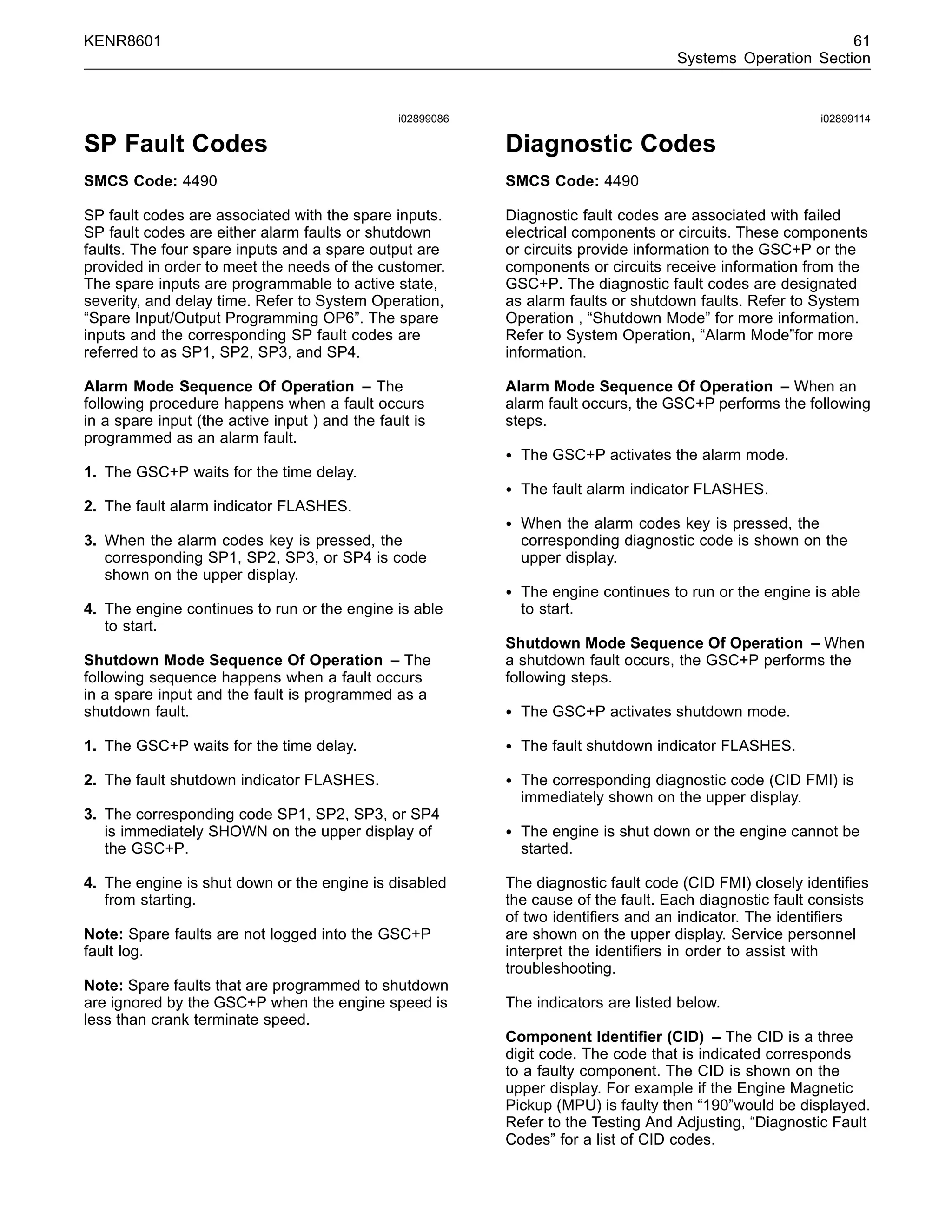 KENR8601 61
Systems Operation Section
i02899086
SP Fault Codes
SMCS Code: 4490
SP fault codes are associated with the spare inputs.
SP fault codes are either alarm faults or shutdown
faults. The four spare inputs and a spare output are
provided in order to meet the needs of the customer.
The spare inputs are programmable to active state,
severity, and delay time. Refer to System Operation,
“Spare Input/Output Programming OP6”. The spare
inputs and the corresponding SP fault codes are
referred to as SP1, SP2, SP3, and SP4.
Alarm Mode Sequence Of Operation – The
following procedure happens when a fault occurs
in a spare input (the active input ) and the fault is
programmed as an alarm fault.
1. The GSC+P waits for the time delay.
2. The fault alarm indicator FLASHES.
3. When the alarm codes key is pressed, the
corresponding SP1, SP2, SP3, or SP4 is code
shown on the upper display.
4. The engine continues to run or the engine is able
to start.
Shutdown Mode Sequence Of Operation – The
following sequence happens when a fault occurs
in a spare input and the fault is programmed as a
shutdown fault.
1. The GSC+P waits for the time delay.
2. The fault shutdown indicator FLASHES.
3. The corresponding code SP1, SP2, SP3, or SP4
is immediately SHOWN on the upper display of
the GSC+P.
4. The engine is shut down or the engine is disabled
from starting.
Note: Spare faults are not logged into the GSC+P
fault log.
Note: Spare faults that are programmed to shutdown
are ignored by the GSC+P when the engine speed is
less than crank terminate speed.
i02899114
Diagnostic Codes
SMCS Code: 4490
Diagnostic fault codes are associated with failed
electrical components or circuits. These components
or circuits provide information to the GSC+P or the
components or circuits receive information from the
GSC+P. The diagnostic fault codes are designated
as alarm faults or shutdown faults. Refer to System
Operation , “Shutdown Mode” for more information.
Refer to System Operation, “Alarm Mode”for more
information.
Alarm Mode Sequence Of Operation – When an
alarm fault occurs, the GSC+P performs the following
steps.
• The GSC+P activates the alarm mode.
• The fault alarm indicator FLASHES.
• When the alarm codes key is pressed, the
corresponding diagnostic code is shown on the
upper display.
• The engine continues to run or the engine is able
to start.
Shutdown Mode Sequence Of Operation – When
a shutdown fault occurs, the GSC+P performs the
following steps.
• The GSC+P activates shutdown mode.
• The fault shutdown indicator FLASHES.
• The corresponding diagnostic code (CID FMI) is
immediately shown on the upper display.
• The engine is shut down or the engine cannot be
started.
The diagnostic fault code (CID FMI) closely identiﬁes
the cause of the fault. Each diagnostic fault consists
of two identiﬁers and an indicator. The identiﬁers
are shown on the upper display. Service personnel
interpret the identiﬁers in order to assist with
troubleshooting.
The indicators are listed below.
Component Identiﬁer (CID) – The CID is a three
digit code. The code that is indicated corresponds
to a faulty component. The CID is shown on the
upper display. For example if the Engine Magnetic
Pickup (MPU) is faulty then “190”would be displayed.
Refer to the Testing And Adjusting, “Diagnostic Fault
Codes” for a list of CID codes.
 