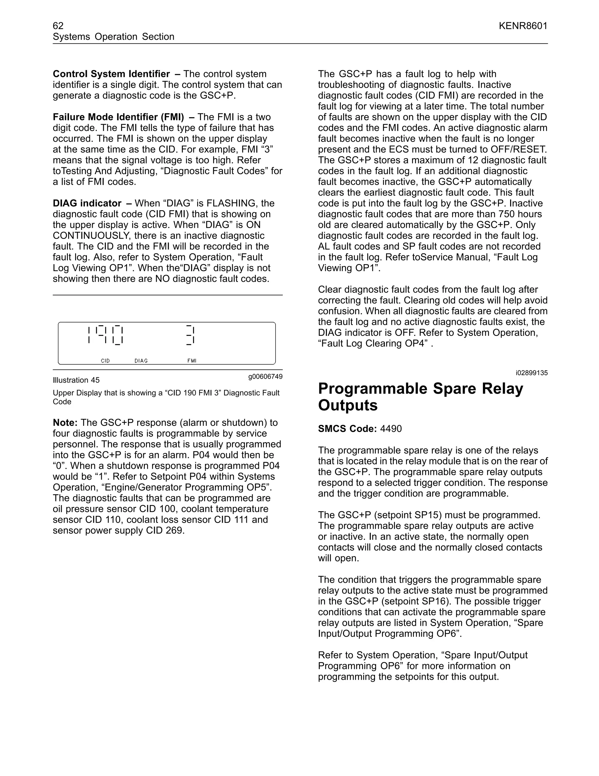 62 KENR8601
Systems Operation Section
Control System Identiﬁer – The control system
identiﬁer is a single digit. The control system that can
generate a diagnostic code is the GSC+P.
Failure Mode Identiﬁer (FMI) – The FMI is a two
digit code. The FMI tells the type of failure that has
occurred. The FMI is shown on the upper display
at the same time as the CID. For example, FMI “3”
means that the signal voltage is too high. Refer
toTesting And Adjusting, “Diagnostic Fault Codes” for
a list of FMI codes.
DIAG indicator – When “DIAG” is FLASHING, the
diagnostic fault code (CID FMI) that is showing on
the upper display is active. When “DIAG” is ON
CONTINUOUSLY, there is an inactive diagnostic
fault. The CID and the FMI will be recorded in the
fault log. Also, refer to System Operation, “Fault
Log Viewing OP1”. When the“DIAG” display is not
showing then there are NO diagnostic fault codes.
g00606749
Illustration 45
Upper Display that is showing a “CID 190 FMI 3” Diagnostic Fault
Code
Note: The GSC+P response (alarm or shutdown) to
four diagnostic faults is programmable by service
personnel. The response that is usually programmed
into the GSC+P is for an alarm. P04 would then be
“0”. When a shutdown response is programmed P04
would be “1”. Refer to Setpoint P04 within Systems
Operation, “Engine/Generator Programming OP5”.
The diagnostic faults that can be programmed are
oil pressure sensor CID 100, coolant temperature
sensor CID 110, coolant loss sensor CID 111 and
sensor power supply CID 269.
The GSC+P has a fault log to help with
troubleshooting of diagnostic faults. Inactive
diagnostic fault codes (CID FMI) are recorded in the
fault log for viewing at a later time. The total number
of faults are shown on the upper display with the CID
codes and the FMI codes. An active diagnostic alarm
fault becomes inactive when the fault is no longer
present and the ECS must be turned to OFF/RESET.
The GSC+P stores a maximum of 12 diagnostic fault
codes in the fault log. If an additional diagnostic
fault becomes inactive, the GSC+P automatically
clears the earliest diagnostic fault code. This fault
code is put into the fault log by the GSC+P. Inactive
diagnostic fault codes that are more than 750 hours
old are cleared automatically by the GSC+P. Only
diagnostic fault codes are recorded in the fault log.
AL fault codes and SP fault codes are not recorded
in the fault log. Refer toService Manual, “Fault Log
Viewing OP1”.
Clear diagnostic fault codes from the fault log after
correcting the fault. Clearing old codes will help avoid
confusion. When all diagnostic faults are cleared from
the fault log and no active diagnostic faults exist, the
DIAG indicator is OFF. Refer to System Operation,
“Fault Log Clearing OP4” .
i02899135
Programmable Spare Relay
Outputs
SMCS Code: 4490
The programmable spare relay is one of the relays
that is located in the relay module that is on the rear of
the GSC+P. The programmable spare relay outputs
respond to a selected trigger condition. The response
and the trigger condition are programmable.
The GSC+P (setpoint SP15) must be programmed.
The programmable spare relay outputs are active
or inactive. In an active state, the normally open
contacts will close and the normally closed contacts
will open.
The condition that triggers the programmable spare
relay outputs to the active state must be programmed
in the GSC+P (setpoint SP16). The possible trigger
conditions that can activate the programmable spare
relay outputs are listed in System Operation, “Spare
Input/Output Programming OP6”.
Refer to System Operation, “Spare Input/Output
Programming OP6” for more information on
programming the setpoints for this output.
 