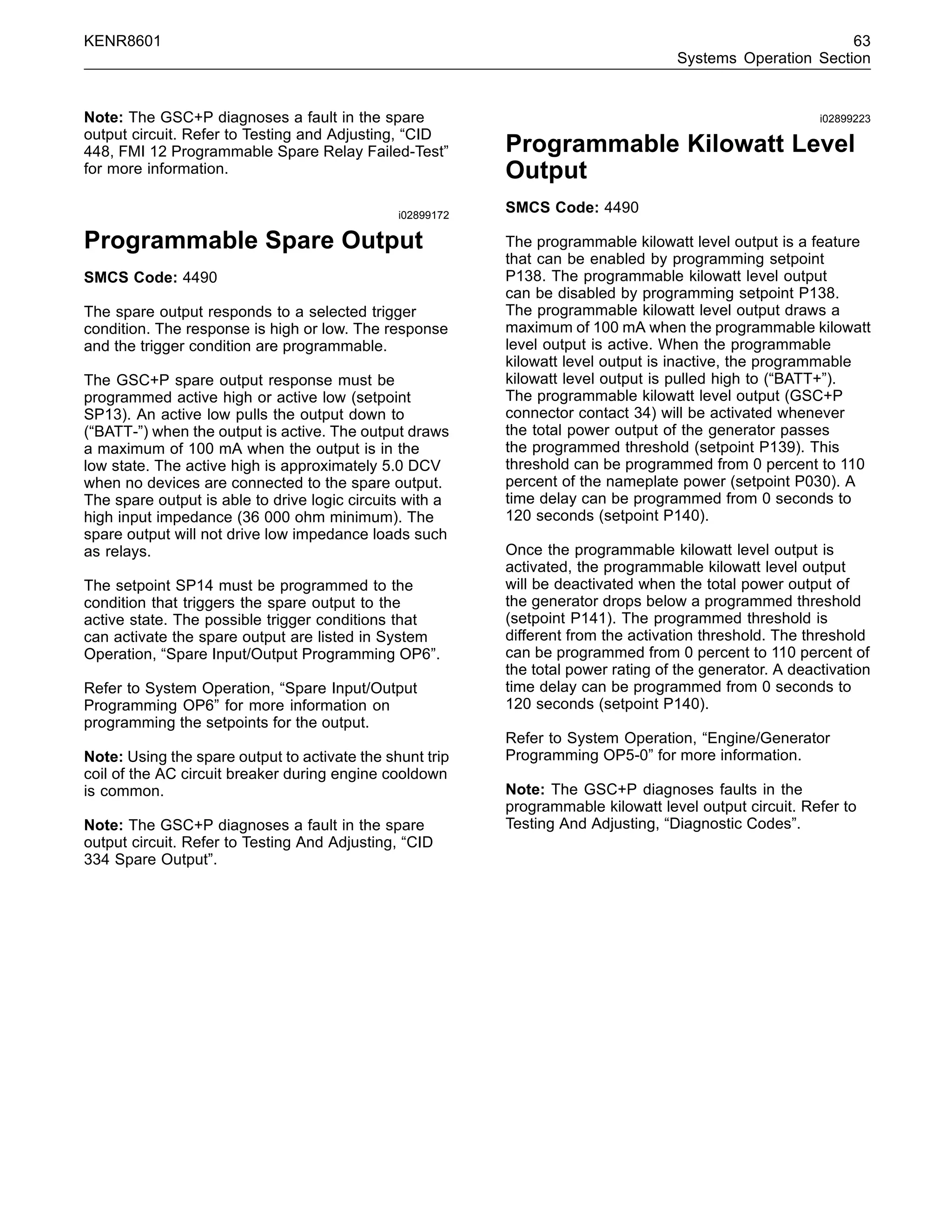 KENR8601 63
Systems Operation Section
Note: The GSC+P diagnoses a fault in the spare
output circuit. Refer to Testing and Adjusting, “CID
448, FMI 12 Programmable Spare Relay Failed-Test”
for more information.
i02899172
Programmable Spare Output
SMCS Code: 4490
The spare output responds to a selected trigger
condition. The response is high or low. The response
and the trigger condition are programmable.
The GSC+P spare output response must be
programmed active high or active low (setpoint
SP13). An active low pulls the output down to
(“BATT-”) when the output is active. The output draws
a maximum of 100 mA when the output is in the
low state. The active high is approximately 5.0 DCV
when no devices are connected to the spare output.
The spare output is able to drive logic circuits with a
high input impedance (36 000 ohm minimum). The
spare output will not drive low impedance loads such
as relays.
The setpoint SP14 must be programmed to the
condition that triggers the spare output to the
active state. The possible trigger conditions that
can activate the spare output are listed in System
Operation, “Spare Input/Output Programming OP6”.
Refer to System Operation, “Spare Input/Output
Programming OP6” for more information on
programming the setpoints for the output.
Note: Using the spare output to activate the shunt trip
coil of the AC circuit breaker during engine cooldown
is common.
Note: The GSC+P diagnoses a fault in the spare
output circuit. Refer to Testing And Adjusting, “CID
334 Spare Output”.
i02899223
Programmable Kilowatt Level
Output
SMCS Code: 4490
The programmable kilowatt level output is a feature
that can be enabled by programming setpoint
P138. The programmable kilowatt level output
can be disabled by programming setpoint P138.
The programmable kilowatt level output draws a
maximum of 100 mA when the programmable kilowatt
level output is active. When the programmable
kilowatt level output is inactive, the programmable
kilowatt level output is pulled high to (“BATT+”).
The programmable kilowatt level output (GSC+P
connector contact 34) will be activated whenever
the total power output of the generator passes
the programmed threshold (setpoint P139). This
threshold can be programmed from 0 percent to 110
percent of the nameplate power (setpoint P030). A
time delay can be programmed from 0 seconds to
120 seconds (setpoint P140).
Once the programmable kilowatt level output is
activated, the programmable kilowatt level output
will be deactivated when the total power output of
the generator drops below a programmed threshold
(setpoint P141). The programmed threshold is
different from the activation threshold. The threshold
can be programmed from 0 percent to 110 percent of
the total power rating of the generator. A deactivation
time delay can be programmed from 0 seconds to
120 seconds (setpoint P140).
Refer to System Operation, “Engine/Generator
Programming OP5-0” for more information.
Note: The GSC+P diagnoses faults in the
programmable kilowatt level output circuit. Refer to
Testing And Adjusting, “Diagnostic Codes”.
 