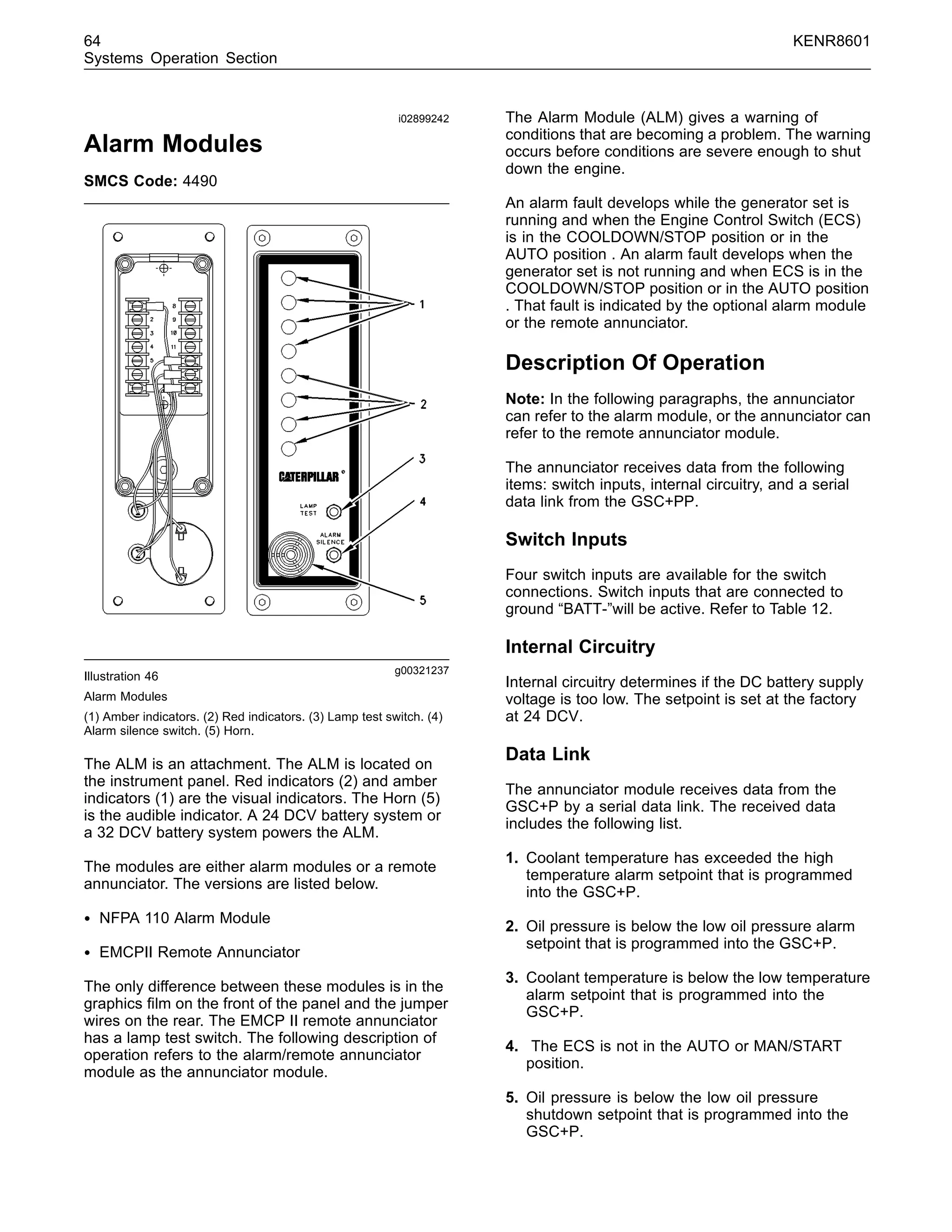 64 KENR8601
Systems Operation Section
i02899242
Alarm Modules
SMCS Code: 4490
g00321237
Illustration 46
Alarm Modules
(1) Amber indicators. (2) Red indicators. (3) Lamp test switch. (4)
Alarm silence switch. (5) Horn.
The ALM is an attachment. The ALM is located on
the instrument panel. Red indicators (2) and amber
indicators (1) are the visual indicators. The Horn (5)
is the audible indicator. A 24 DCV battery system or
a 32 DCV battery system powers the ALM.
The modules are either alarm modules or a remote
annunciator. The versions are listed below.
• NFPA 110 Alarm Module
• EMCPII Remote Annunciator
The only difference between these modules is in the
graphics ﬁlm on the front of the panel and the jumper
wires on the rear. The EMCP II remote annunciator
has a lamp test switch. The following description of
operation refers to the alarm/remote annunciator
module as the annunciator module.
The Alarm Module (ALM) gives a warning of
conditions that are becoming a problem. The warning
occurs before conditions are severe enough to shut
down the engine.
An alarm fault develops while the generator set is
running and when the Engine Control Switch (ECS)
is in the COOLDOWN/STOP position or in the
AUTO position . An alarm fault develops when the
generator set is not running and when ECS is in the
COOLDOWN/STOP position or in the AUTO position
. That fault is indicated by the optional alarm module
or the remote annunciator.
Description Of Operation
Note: In the following paragraphs, the annunciator
can refer to the alarm module, or the annunciator can
refer to the remote annunciator module.
The annunciator receives data from the following
items: switch inputs, internal circuitry, and a serial
data link from the GSC+PP.
Switch Inputs
Four switch inputs are available for the switch
connections. Switch inputs that are connected to
ground “BATT-”will be active. Refer to Table 12.
Internal Circuitry
Internal circuitry determines if the DC battery supply
voltage is too low. The setpoint is set at the factory
at 24 DCV.
Data Link
The annunciator module receives data from the
GSC+P by a serial data link. The received data
includes the following list.
1. Coolant temperature has exceeded the high
temperature alarm setpoint that is programmed
into the GSC+P.
2. Oil pressure is below the low oil pressure alarm
setpoint that is programmed into the GSC+P.
3. Coolant temperature is below the low temperature
alarm setpoint that is programmed into the
GSC+P.
4. The ECS is not in the AUTO or MAN/START
position.
5. Oil pressure is below the low oil pressure
shutdown setpoint that is programmed into the
GSC+P.
 
