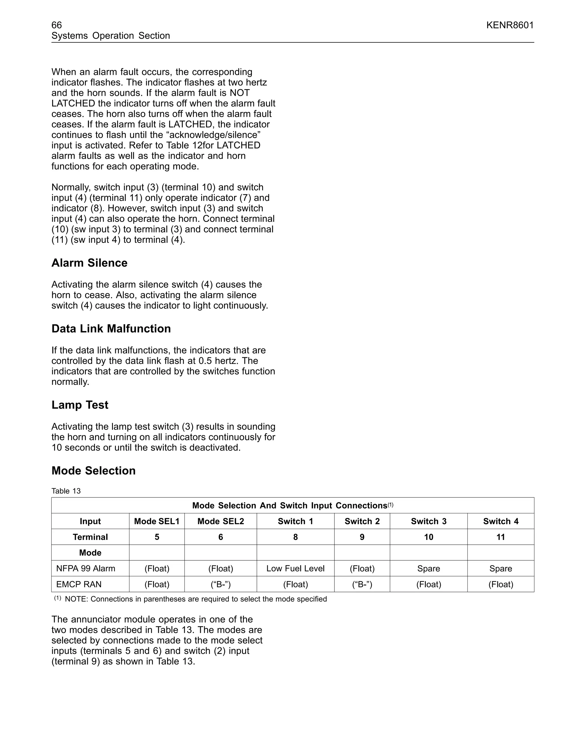 66 KENR8601
Systems Operation Section
When an alarm fault occurs, the corresponding
indicator ﬂashes. The indicator ﬂashes at two hertz
and the horn sounds. If the alarm fault is NOT
LATCHED the indicator turns off when the alarm fault
ceases. The horn also turns off when the alarm fault
ceases. If the alarm fault is LATCHED, the indicator
continues to ﬂash until the “acknowledge/silence”
input is activated. Refer to Table 12for LATCHED
alarm faults as well as the indicator and horn
functions for each operating mode.
Normally, switch input (3) (terminal 10) and switch
input (4) (terminal 11) only operate indicator (7) and
indicator (8). However, switch input (3) and switch
input (4) can also operate the horn. Connect terminal
(10) (sw input 3) to terminal (3) and connect terminal
(11) (sw input 4) to terminal (4).
Alarm Silence
Activating the alarm silence switch (4) causes the
horn to cease. Also, activating the alarm silence
switch (4) causes the indicator to light continuously.
Data Link Malfunction
If the data link malfunctions, the indicators that are
controlled by the data link ﬂash at 0.5 hertz. The
indicators that are controlled by the switches function
normally.
Lamp Test
Activating the lamp test switch (3) results in sounding
the horn and turning on all indicators continuously for
10 seconds or until the switch is deactivated.
Mode Selection
Table 13
Mode Selection And Switch Input Connections(1)
Input Mode SEL1 Mode SEL2 Switch 1 Switch 2 Switch 3 Switch 4
Terminal 5 6 8 9 10 11
Mode
NFPA 99 Alarm (Float) (Float) Low Fuel Level (Float) Spare Spare
EMCP RAN (Float) (“B-”) (Float) (“B-”) (Float) (Float)
(1) NOTE: Connections in parentheses are required to select the mode speciﬁed
The annunciator module operates in one of the
two modes described in Table 13. The modes are
selected by connections made to the mode select
inputs (terminals 5 and 6) and switch (2) input
(terminal 9) as shown in Table 13.
 