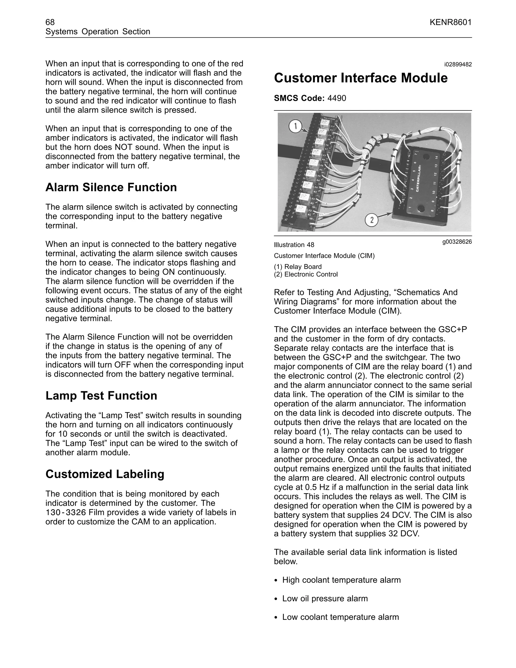 68 KENR8601
Systems Operation Section
When an input that is corresponding to one of the red
indicators is activated, the indicator will ﬂash and the
horn will sound. When the input is disconnected from
the battery negative terminal, the horn will continue
to sound and the red indicator will continue to ﬂash
until the alarm silence switch is pressed.
When an input that is corresponding to one of the
amber indicators is activated, the indicator will ﬂash
but the horn does NOT sound. When the input is
disconnected from the battery negative terminal, the
amber indicator will turn off.
Alarm Silence Function
The alarm silence switch is activated by connecting
the corresponding input to the battery negative
terminal.
When an input is connected to the battery negative
terminal, activating the alarm silence switch causes
the horn to cease. The indicator stops ﬂashing and
the indicator changes to being ON continuously.
The alarm silence function will be overridden if the
following event occurs. The status of any of the eight
switched inputs change. The change of status will
cause additional inputs to be closed to the battery
negative terminal.
The Alarm Silence Function will not be overridden
if the change in status is the opening of any of
the inputs from the battery negative terminal. The
indicators will turn OFF when the corresponding input
is disconnected from the battery negative terminal.
Lamp Test Function
Activating the “Lamp Test” switch results in sounding
the horn and turning on all indicators continuously
for 10 seconds or until the switch is deactivated.
The “Lamp Test” input can be wired to the switch of
another alarm module.
Customized Labeling
The condition that is being monitored by each
indicator is determined by the customer. The
130-3326 Film provides a wide variety of labels in
order to customize the CAM to an application.
i02899482
Customer Interface Module
SMCS Code: 4490
g00328626
Illustration 48
Customer Interface Module (CIM)
(1) Relay Board
(2) Electronic Control
Refer to Testing And Adjusting, “Schematics And
Wiring Diagrams” for more information about the
Customer Interface Module (CIM).
The CIM provides an interface between the GSC+P
and the customer in the form of dry contacts.
Separate relay contacts are the interface that is
between the GSC+P and the switchgear. The two
major components of CIM are the relay board (1) and
the electronic control (2). The electronic control (2)
and the alarm annunciator connect to the same serial
data link. The operation of the CIM is similar to the
operation of the alarm annunciator. The information
on the data link is decoded into discrete outputs. The
outputs then drive the relays that are located on the
relay board (1). The relay contacts can be used to
sound a horn. The relay contacts can be used to ﬂash
a lamp or the relay contacts can be used to trigger
another procedure. Once an output is activated, the
output remains energized until the faults that initiated
the alarm are cleared. All electronic control outputs
cycle at 0.5 Hz if a malfunction in the serial data link
occurs. This includes the relays as well. The CIM is
designed for operation when the CIM is powered by a
battery system that supplies 24 DCV. The CIM is also
designed for operation when the CIM is powered by
a battery system that supplies 32 DCV.
The available serial data link information is listed
below.
• High coolant temperature alarm
• Low oil pressure alarm
• Low coolant temperature alarm
 