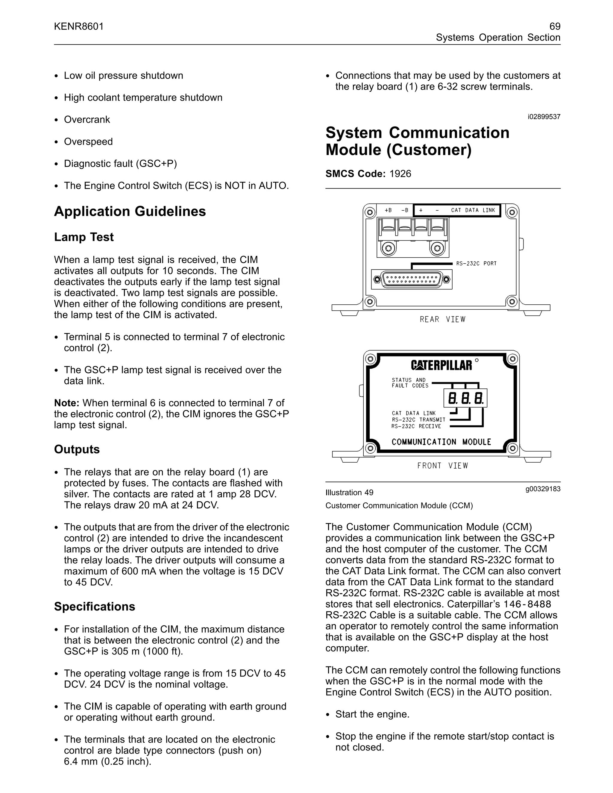 KENR8601 69
Systems Operation Section
• Low oil pressure shutdown
• High coolant temperature shutdown
• Overcrank
• Overspeed
• Diagnostic fault (GSC+P)
• The Engine Control Switch (ECS) is NOT in AUTO.
Application Guidelines
Lamp Test
When a lamp test signal is received, the CIM
activates all outputs for 10 seconds. The CIM
deactivates the outputs early if the lamp test signal
is deactivated. Two lamp test signals are possible.
When either of the following conditions are present,
the lamp test of the CIM is activated.
• Terminal 5 is connected to terminal 7 of electronic
control (2).
• The GSC+P lamp test signal is received over the
data link.
Note: When terminal 6 is connected to terminal 7 of
the electronic control (2), the CIM ignores the GSC+P
lamp test signal.
Outputs
• The relays that are on the relay board (1) are
protected by fuses. The contacts are ﬂashed with
silver. The contacts are rated at 1 amp 28 DCV.
The relays draw 20 mA at 24 DCV.
• The outputs that are from the driver of the electronic
control (2) are intended to drive the incandescent
lamps or the driver outputs are intended to drive
the relay loads. The driver outputs will consume a
maximum of 600 mA when the voltage is 15 DCV
to 45 DCV.
Speciﬁcations
• For installation of the CIM, the maximum distance
that is between the electronic control (2) and the
GSC+P is 305 m (1000 ft).
• The operating voltage range is from 15 DCV to 45
DCV. 24 DCV is the nominal voltage.
• The CIM is capable of operating with earth ground
or operating without earth ground.
• The terminals that are located on the electronic
control are blade type connectors (push on)
6.4 mm (0.25 inch).
• Connections that may be used by the customers at
the relay board (1) are 6-32 screw terminals.
i02899537
System Communication
Module (Customer)
SMCS Code: 1926
g00329183
Illustration 49
Customer Communication Module (CCM)
The Customer Communication Module (CCM)
provides a communication link between the GSC+P
and the host computer of the customer. The CCM
converts data from the standard RS-232C format to
the CAT Data Link format. The CCM can also convert
data from the CAT Data Link format to the standard
RS-232C format. RS-232C cable is available at most
stores that sell electronics. Caterpillar’s 146-8488
RS-232C Cable is a suitable cable. The CCM allows
an operator to remotely control the same information
that is available on the GSC+P display at the host
computer.
The CCM can remotely control the following functions
when the GSC+P is in the normal mode with the
Engine Control Switch (ECS) in the AUTO position.
• Start the engine.
• Stop the engine if the remote start/stop contact is
not closed.
 
