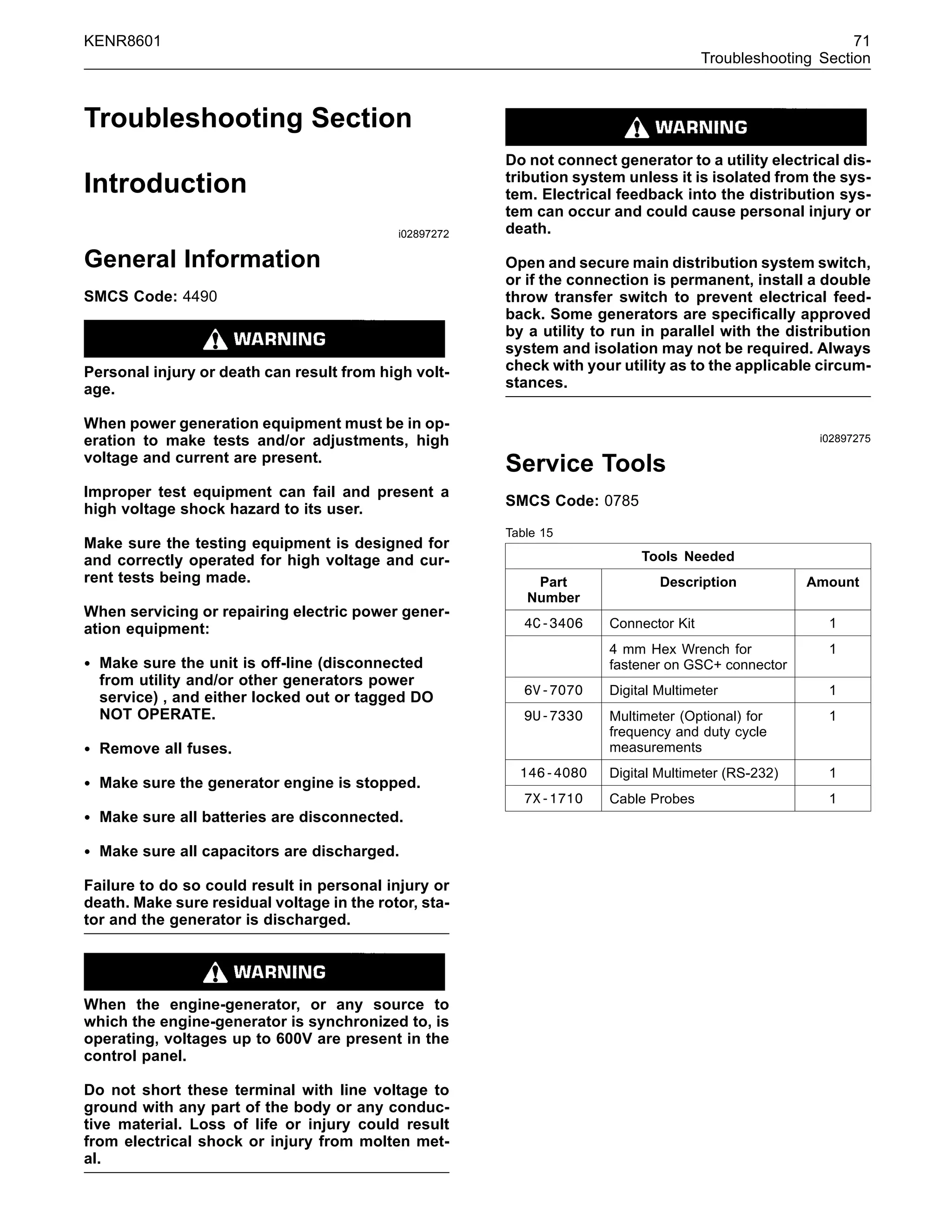 KENR8601 71
Troubleshooting Section
Troubleshooting Section
Introduction
i02897272
General Information
SMCS Code: 4490
Personal injury or death can result from high volt-
age.
When power generation equipment must be in op-
eration to make tests and/or adjustments, high
voltage and current are present.
Improper test equipment can fail and present a
high voltage shock hazard to its user.
Make sure the testing equipment is designed for
and correctly operated for high voltage and cur-
rent tests being made.
When servicing or repairing electric power gener-
ation equipment:
• Make sure the unit is off-line (disconnected
from utility and/or other generators power
service) , and either locked out or tagged DO
NOT OPERATE.
• Remove all fuses.
• Make sure the generator engine is stopped.
• Make sure all batteries are disconnected.
• Make sure all capacitors are discharged.
Failure to do so could result in personal injury or
death. Make sure residual voltage in the rotor, sta-
tor and the generator is discharged.
When the engine-generator, or any source to
which the engine-generator is synchronized to, is
operating, voltages up to 600V are present in the
control panel.
Do not short these terminal with line voltage to
ground with any part of the body or any conduc-
tive material. Loss of life or injury could result
from electrical shock or injury from molten met-
al.
Do not connect generator to a utility electrical dis-
tribution system unless it is isolated from the sys-
tem. Electrical feedback into the distribution sys-
tem can occur and could cause personal injury or
death.
Open and secure main distribution system switch,
or if the connection is permanent, install a double
throw transfer switch to prevent electrical feed-
back. Some generators are speciﬁcally approved
by a utility to run in parallel with the distribution
system and isolation may not be required. Always
check with your utility as to the applicable circum-
stances.
i02897275
Service Tools
SMCS Code: 0785
Table 15
Tools Needed
Part
Number
Description Amount
4C-3406 Connector Kit 1
4 mm Hex Wrench for
fastener on GSC+ connector
1
6V-7070 Digital Multimeter 1
9U-7330 Multimeter (Optional) for
frequency and duty cycle
measurements
1
146-4080 Digital Multimeter (RS-232) 1
7X-1710 Cable Probes 1
 