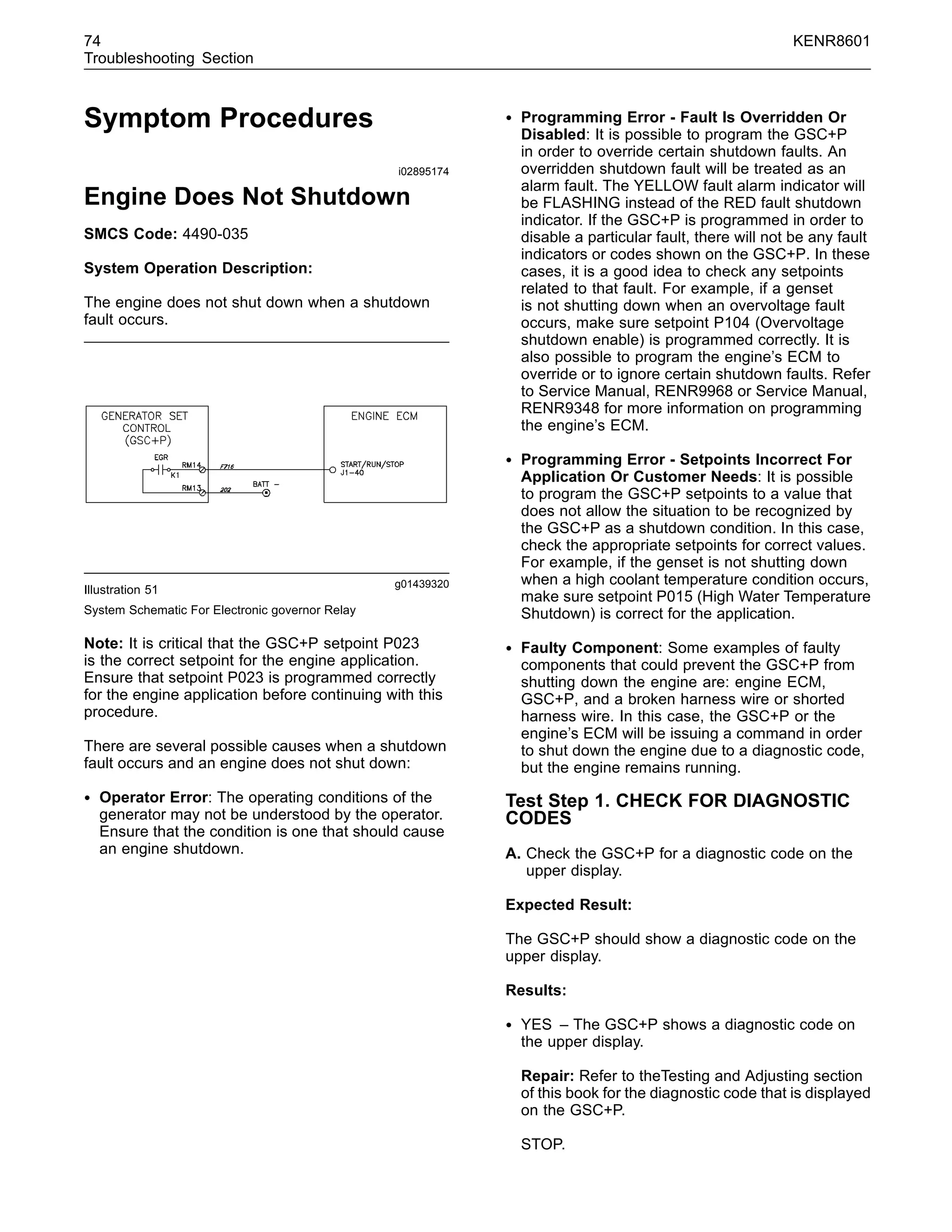 74 KENR8601
Troubleshooting Section
Symptom Procedures
i02895174
Engine Does Not Shutdown
SMCS Code: 4490-035
System Operation Description:
The engine does not shut down when a shutdown
fault occurs.
g01439320
Illustration 51
System Schematic For Electronic governor Relay
Note: It is critical that the GSC+P setpoint P023
is the correct setpoint for the engine application.
Ensure that setpoint P023 is programmed correctly
for the engine application before continuing with this
procedure.
There are several possible causes when a shutdown
fault occurs and an engine does not shut down:
• Operator Error: The operating conditions of the
generator may not be understood by the operator.
Ensure that the condition is one that should cause
an engine shutdown.
• Programming Error - Fault Is Overridden Or
Disabled: It is possible to program the GSC+P
in order to override certain shutdown faults. An
overridden shutdown fault will be treated as an
alarm fault. The YELLOW fault alarm indicator will
be FLASHING instead of the RED fault shutdown
indicator. If the GSC+P is programmed in order to
disable a particular fault, there will not be any fault
indicators or codes shown on the GSC+P. In these
cases, it is a good idea to check any setpoints
related to that fault. For example, if a genset
is not shutting down when an overvoltage fault
occurs, make sure setpoint P104 (Overvoltage
shutdown enable) is programmed correctly. It is
also possible to program the engine’s ECM to
override or to ignore certain shutdown faults. Refer
to Service Manual, RENR9968 or Service Manual,
RENR9348 for more information on programming
the engine’s ECM.
• Programming Error - Setpoints Incorrect For
Application Or Customer Needs: It is possible
to program the GSC+P setpoints to a value that
does not allow the situation to be recognized by
the GSC+P as a shutdown condition. In this case,
check the appropriate setpoints for correct values.
For example, if the genset is not shutting down
when a high coolant temperature condition occurs,
make sure setpoint P015 (High Water Temperature
Shutdown) is correct for the application.
• Faulty Component: Some examples of faulty
components that could prevent the GSC+P from
shutting down the engine are: engine ECM,
GSC+P, and a broken harness wire or shorted
harness wire. In this case, the GSC+P or the
engine’s ECM will be issuing a command in order
to shut down the engine due to a diagnostic code,
but the engine remains running.
Test Step 1. CHECK FOR DIAGNOSTIC
CODES
A. Check the GSC+P for a diagnostic code on the
upper display.
Expected Result:
The GSC+P should show a diagnostic code on the
upper display.
Results:
• YES – The GSC+P shows a diagnostic code on
the upper display.
Repair: Refer to theTesting and Adjusting section
of this book for the diagnostic code that is displayed
on the GSC+P.
STOP.
 