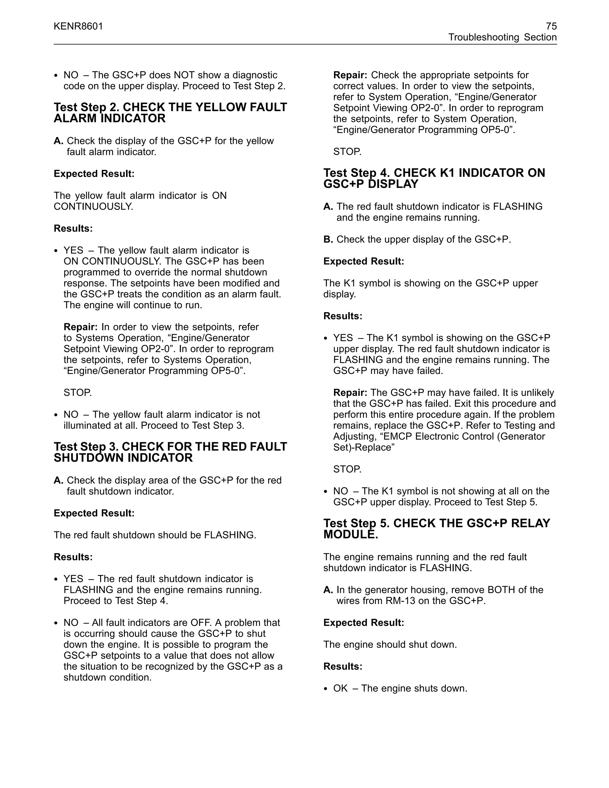 KENR8601 75
Troubleshooting Section
• NO – The GSC+P does NOT show a diagnostic
code on the upper display. Proceed to Test Step 2.
Test Step 2. CHECK THE YELLOW FAULT
ALARM INDICATOR
A. Check the display of the GSC+P for the yellow
fault alarm indicator.
Expected Result:
The yellow fault alarm indicator is ON
CONTINUOUSLY.
Results:
• YES – The yellow fault alarm indicator is
ON CONTINUOUSLY. The GSC+P has been
programmed to override the normal shutdown
response. The setpoints have been modiﬁed and
the GSC+P treats the condition as an alarm fault.
The engine will continue to run.
Repair: In order to view the setpoints, refer
to Systems Operation, “Engine/Generator
Setpoint Viewing OP2-0”. In order to reprogram
the setpoints, refer to Systems Operation,
“Engine/Generator Programming OP5-0”.
STOP.
• NO – The yellow fault alarm indicator is not
illuminated at all. Proceed to Test Step 3.
Test Step 3. CHECK FOR THE RED FAULT
SHUTDOWN INDICATOR
A. Check the display area of the GSC+P for the red
fault shutdown indicator.
Expected Result:
The red fault shutdown should be FLASHING.
Results:
• YES – The red fault shutdown indicator is
FLASHING and the engine remains running.
Proceed to Test Step 4.
• NO – All fault indicators are OFF. A problem that
is occurring should cause the GSC+P to shut
down the engine. It is possible to program the
GSC+P setpoints to a value that does not allow
the situation to be recognized by the GSC+P as a
shutdown condition.
Repair: Check the appropriate setpoints for
correct values. In order to view the setpoints,
refer to System Operation, “Engine/Generator
Setpoint Viewing OP2-0”. In order to reprogram
the setpoints, refer to System Operation,
“Engine/Generator Programming OP5-0”.
STOP.
Test Step 4. CHECK K1 INDICATOR ON
GSC+P DISPLAY
A. The red fault shutdown indicator is FLASHING
and the engine remains running.
B. Check the upper display of the GSC+P.
Expected Result:
The K1 symbol is showing on the GSC+P upper
display.
Results:
• YES – The K1 symbol is showing on the GSC+P
upper display. The red fault shutdown indicator is
FLASHING and the engine remains running. The
GSC+P may have failed.
Repair: The GSC+P may have failed. It is unlikely
that the GSC+P has failed. Exit this procedure and
perform this entire procedure again. If the problem
remains, replace the GSC+P. Refer to Testing and
Adjusting, “EMCP Electronic Control (Generator
Set)-Replace”
STOP.
• NO – The K1 symbol is not showing at all on the
GSC+P upper display. Proceed to Test Step 5.
Test Step 5. CHECK THE GSC+P RELAY
MODULE.
The engine remains running and the red fault
shutdown indicator is FLASHING.
A. In the generator housing, remove BOTH of the
wires from RM-13 on the GSC+P.
Expected Result:
The engine should shut down.
Results:
• OK – The engine shuts down.
 
