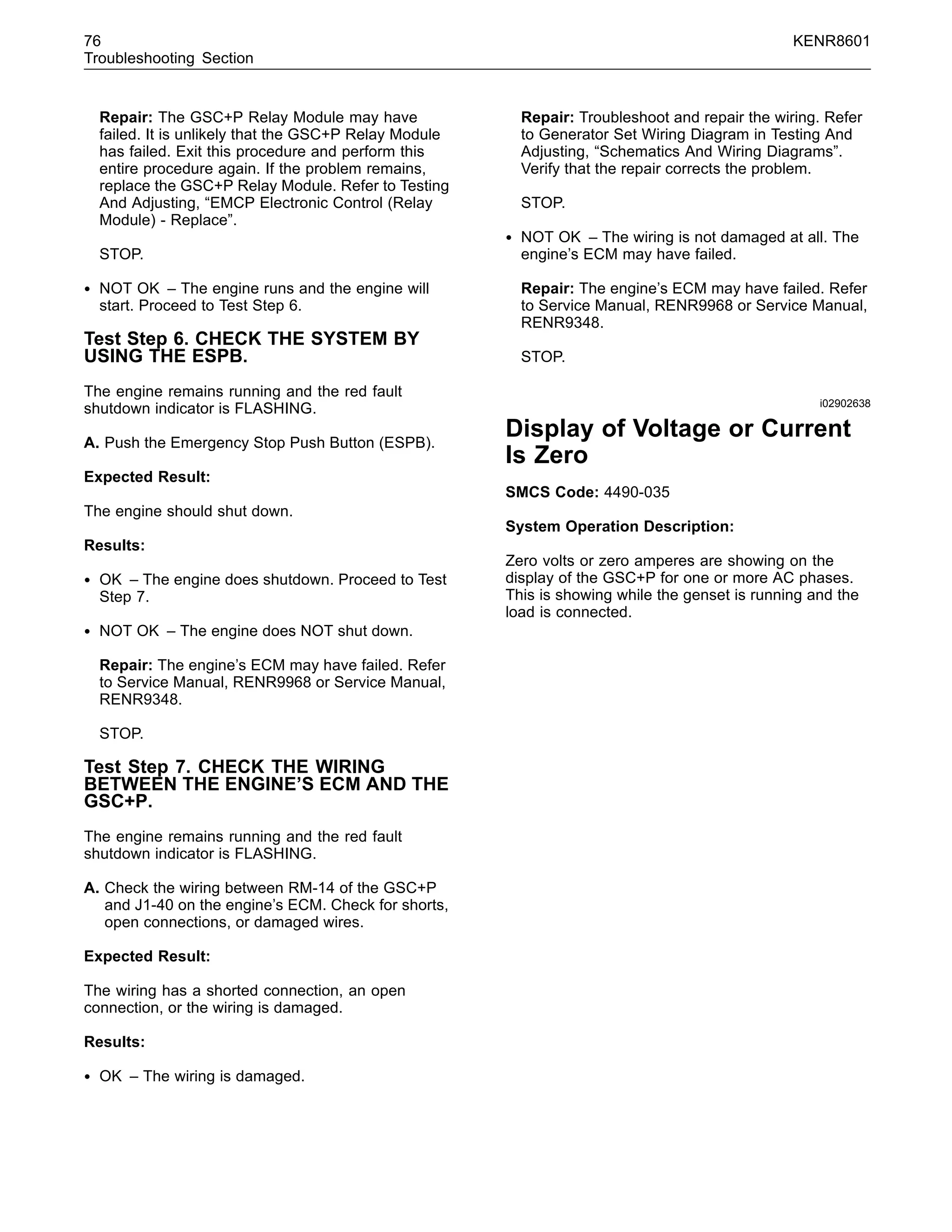 76 KENR8601
Troubleshooting Section
Repair: The GSC+P Relay Module may have
failed. It is unlikely that the GSC+P Relay Module
has failed. Exit this procedure and perform this
entire procedure again. If the problem remains,
replace the GSC+P Relay Module. Refer to Testing
And Adjusting, “EMCP Electronic Control (Relay
Module) - Replace”.
STOP.
• NOT OK – The engine runs and the engine will
start. Proceed to Test Step 6.
Test Step 6. CHECK THE SYSTEM BY
USING THE ESPB.
The engine remains running and the red fault
shutdown indicator is FLASHING.
A. Push the Emergency Stop Push Button (ESPB).
Expected Result:
The engine should shut down.
Results:
• OK – The engine does shutdown. Proceed to Test
Step 7.
• NOT OK – The engine does NOT shut down.
Repair: The engine’s ECM may have failed. Refer
to Service Manual, RENR9968 or Service Manual,
RENR9348.
STOP.
Test Step 7. CHECK THE WIRING
BETWEEN THE ENGINE’S ECM AND THE
GSC+P.
The engine remains running and the red fault
shutdown indicator is FLASHING.
A. Check the wiring between RM-14 of the GSC+P
and J1-40 on the engine’s ECM. Check for shorts,
open connections, or damaged wires.
Expected Result:
The wiring has a shorted connection, an open
connection, or the wiring is damaged.
Results:
• OK – The wiring is damaged.
Repair: Troubleshoot and repair the wiring. Refer
to Generator Set Wiring Diagram in Testing And
Adjusting, “Schematics And Wiring Diagrams”.
Verify that the repair corrects the problem.
STOP.
• NOT OK – The wiring is not damaged at all. The
engine’s ECM may have failed.
Repair: The engine’s ECM may have failed. Refer
to Service Manual, RENR9968 or Service Manual,
RENR9348.
STOP.
i02902638
Display of Voltage or Current
Is Zero
SMCS Code: 4490-035
System Operation Description:
Zero volts or zero amperes are showing on the
display of the GSC+P for one or more AC phases.
This is showing while the genset is running and the
load is connected.
 