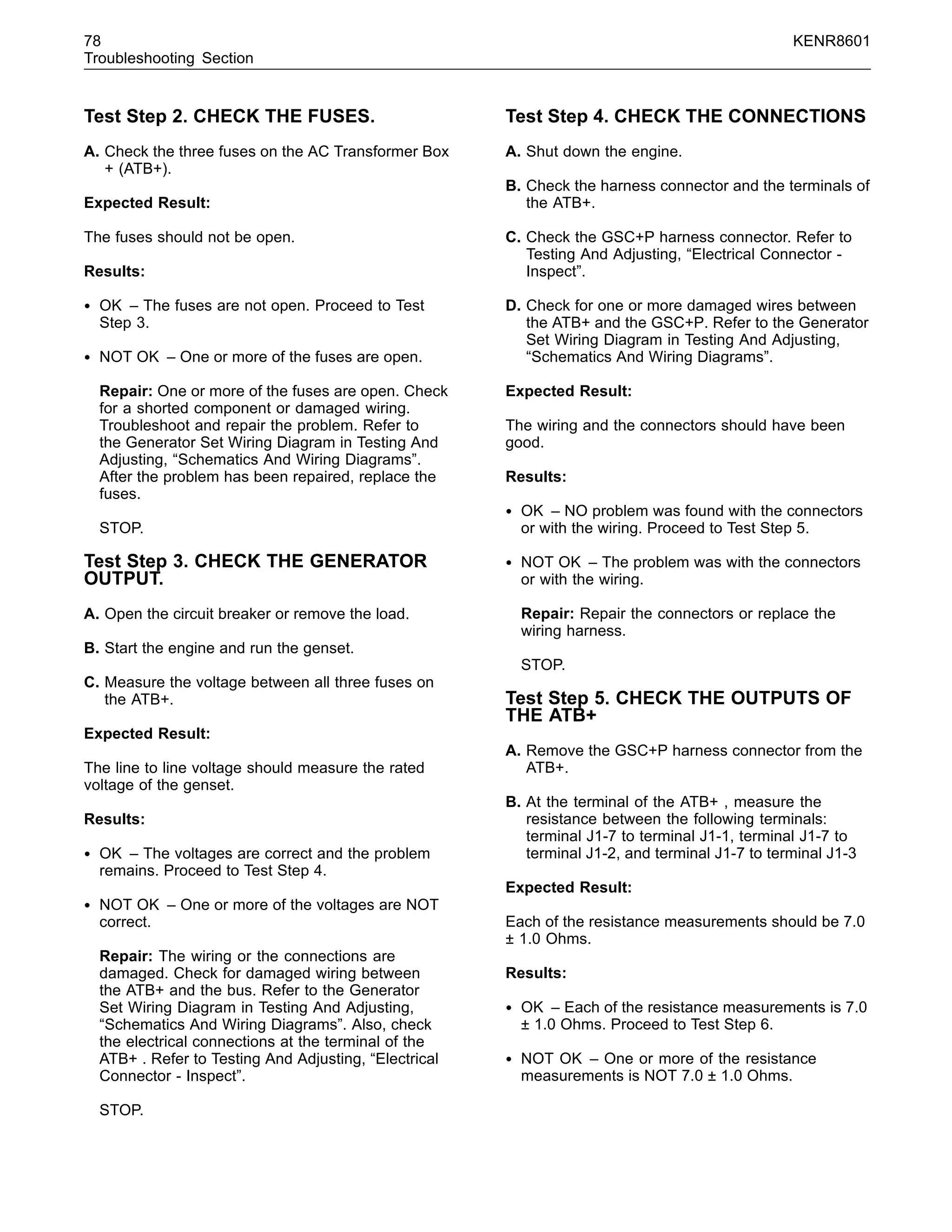 78 KENR8601
Troubleshooting Section
Test Step 2. CHECK THE FUSES.
A. Check the three fuses on the AC Transformer Box
+ (ATB+).
Expected Result:
The fuses should not be open.
Results:
• OK – The fuses are not open. Proceed to Test
Step 3.
• NOT OK – One or more of the fuses are open.
Repair: One or more of the fuses are open. Check
for a shorted component or damaged wiring.
Troubleshoot and repair the problem. Refer to
the Generator Set Wiring Diagram in Testing And
Adjusting, “Schematics And Wiring Diagrams”.
After the problem has been repaired, replace the
fuses.
STOP.
Test Step 3. CHECK THE GENERATOR
OUTPUT.
A. Open the circuit breaker or remove the load.
B. Start the engine and run the genset.
C. Measure the voltage between all three fuses on
the ATB+.
Expected Result:
The line to line voltage should measure the rated
voltage of the genset.
Results:
• OK – The voltages are correct and the problem
remains. Proceed to Test Step 4.
• NOT OK – One or more of the voltages are NOT
correct.
Repair: The wiring or the connections are
damaged. Check for damaged wiring between
the ATB+ and the bus. Refer to the Generator
Set Wiring Diagram in Testing And Adjusting,
“Schematics And Wiring Diagrams”. Also, check
the electrical connections at the terminal of the
ATB+ . Refer to Testing And Adjusting, “Electrical
Connector - Inspect”.
STOP.
Test Step 4. CHECK THE CONNECTIONS
A. Shut down the engine.
B. Check the harness connector and the terminals of
the ATB+.
C. Check the GSC+P harness connector. Refer to
Testing And Adjusting, “Electrical Connector -
Inspect”.
D. Check for one or more damaged wires between
the ATB+ and the GSC+P. Refer to the Generator
Set Wiring Diagram in Testing And Adjusting,
“Schematics And Wiring Diagrams”.
Expected Result:
The wiring and the connectors should have been
good.
Results:
• OK – NO problem was found with the connectors
or with the wiring. Proceed to Test Step 5.
• NOT OK – The problem was with the connectors
or with the wiring.
Repair: Repair the connectors or replace the
wiring harness.
STOP.
Test Step 5. CHECK THE OUTPUTS OF
THE ATB+
A. Remove the GSC+P harness connector from the
ATB+.
B. At the terminal of the ATB+ , measure the
resistance between the following terminals:
terminal J1-7 to terminal J1-1, terminal J1-7 to
terminal J1-2, and terminal J1-7 to terminal J1-3
Expected Result:
Each of the resistance measurements should be 7.0
± 1.0 Ohms.
Results:
• OK – Each of the resistance measurements is 7.0
± 1.0 Ohms. Proceed to Test Step 6.
• NOT OK – One or more of the resistance
measurements is NOT 7.0 ± 1.0 Ohms.
 