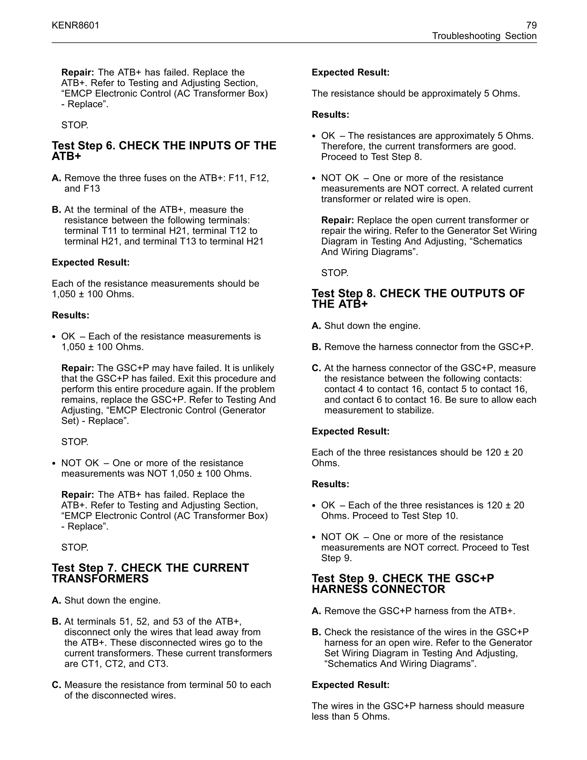 KENR8601 79
Troubleshooting Section
Repair: The ATB+ has failed. Replace the
ATB+. Refer to Testing and Adjusting Section,
“EMCP Electronic Control (AC Transformer Box)
- Replace”.
STOP.
Test Step 6. CHECK THE INPUTS OF THE
ATB+
A. Remove the three fuses on the ATB+: F11, F12,
and F13
B. At the terminal of the ATB+, measure the
resistance between the following terminals:
terminal T11 to terminal H21, terminal T12 to
terminal H21, and terminal T13 to terminal H21
Expected Result:
Each of the resistance measurements should be
1,050 ± 100 Ohms.
Results:
• OK – Each of the resistance measurements is
1,050 ± 100 Ohms.
Repair: The GSC+P may have failed. It is unlikely
that the GSC+P has failed. Exit this procedure and
perform this entire procedure again. If the problem
remains, replace the GSC+P. Refer to Testing And
Adjusting, “EMCP Electronic Control (Generator
Set) - Replace”.
STOP.
• NOT OK – One or more of the resistance
measurements was NOT 1,050 ± 100 Ohms.
Repair: The ATB+ has failed. Replace the
ATB+. Refer to Testing and Adjusting Section,
“EMCP Electronic Control (AC Transformer Box)
- Replace”.
STOP.
Test Step 7. CHECK THE CURRENT
TRANSFORMERS
A. Shut down the engine.
B. At terminals 51, 52, and 53 of the ATB+,
disconnect only the wires that lead away from
the ATB+. These disconnected wires go to the
current transformers. These current transformers
are CT1, CT2, and CT3.
C. Measure the resistance from terminal 50 to each
of the disconnected wires.
Expected Result:
The resistance should be approximately 5 Ohms.
Results:
• OK – The resistances are approximately 5 Ohms.
Therefore, the current transformers are good.
Proceed to Test Step 8.
• NOT OK – One or more of the resistance
measurements are NOT correct. A related current
transformer or related wire is open.
Repair: Replace the open current transformer or
repair the wiring. Refer to the Generator Set Wiring
Diagram in Testing And Adjusting, “Schematics
And Wiring Diagrams”.
STOP.
Test Step 8. CHECK THE OUTPUTS OF
THE ATB+
A. Shut down the engine.
B. Remove the harness connector from the GSC+P.
C. At the harness connector of the GSC+P, measure
the resistance between the following contacts:
contact 4 to contact 16, contact 5 to contact 16,
and contact 6 to contact 16. Be sure to allow each
measurement to stabilize.
Expected Result:
Each of the three resistances should be 120 ± 20
Ohms.
Results:
• OK – Each of the three resistances is 120 ± 20
Ohms. Proceed to Test Step 10.
• NOT OK – One or more of the resistance
measurements are NOT correct. Proceed to Test
Step 9.
Test Step 9. CHECK THE GSC+P
HARNESS CONNECTOR
A. Remove the GSC+P harness from the ATB+.
B. Check the resistance of the wires in the GSC+P
harness for an open wire. Refer to the Generator
Set Wiring Diagram in Testing And Adjusting,
“Schematics And Wiring Diagrams”.
Expected Result:
The wires in the GSC+P harness should measure
less than 5 Ohms.
 