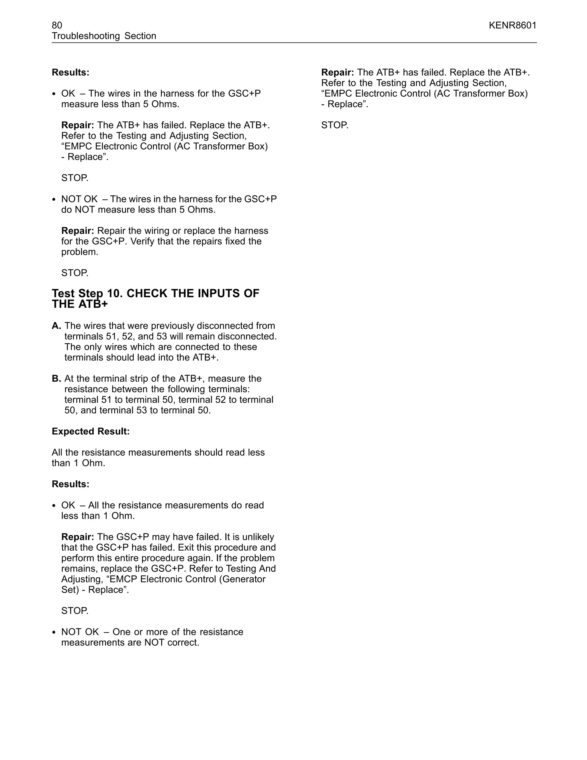 80 KENR8601
Troubleshooting Section
Results:
• OK – The wires in the harness for the GSC+P
measure less than 5 Ohms.
Repair: The ATB+ has failed. Replace the ATB+.
Refer to the Testing and Adjusting Section,
“EMPC Electronic Control (AC Transformer Box)
- Replace”.
STOP.
• NOT OK – The wires in the harness for the GSC+P
do NOT measure less than 5 Ohms.
Repair: Repair the wiring or replace the harness
for the GSC+P. Verify that the repairs ﬁxed the
problem.
STOP.
Test Step 10. CHECK THE INPUTS OF
THE ATB+
A. The wires that were previously disconnected from
terminals 51, 52, and 53 will remain disconnected.
The only wires which are connected to these
terminals should lead into the ATB+.
B. At the terminal strip of the ATB+, measure the
resistance between the following terminals:
terminal 51 to terminal 50, terminal 52 to terminal
50, and terminal 53 to terminal 50.
Expected Result:
All the resistance measurements should read less
than 1 Ohm.
Results:
• OK – All the resistance measurements do read
less than 1 Ohm.
Repair: The GSC+P may have failed. It is unlikely
that the GSC+P has failed. Exit this procedure and
perform this entire procedure again. If the problem
remains, replace the GSC+P. Refer to Testing And
Adjusting, “EMCP Electronic Control (Generator
Set) - Replace”.
STOP.
• NOT OK – One or more of the resistance
measurements are NOT correct.
Repair: The ATB+ has failed. Replace the ATB+.
Refer to the Testing and Adjusting Section,
“EMPC Electronic Control (AC Transformer Box)
- Replace”.
STOP.
 