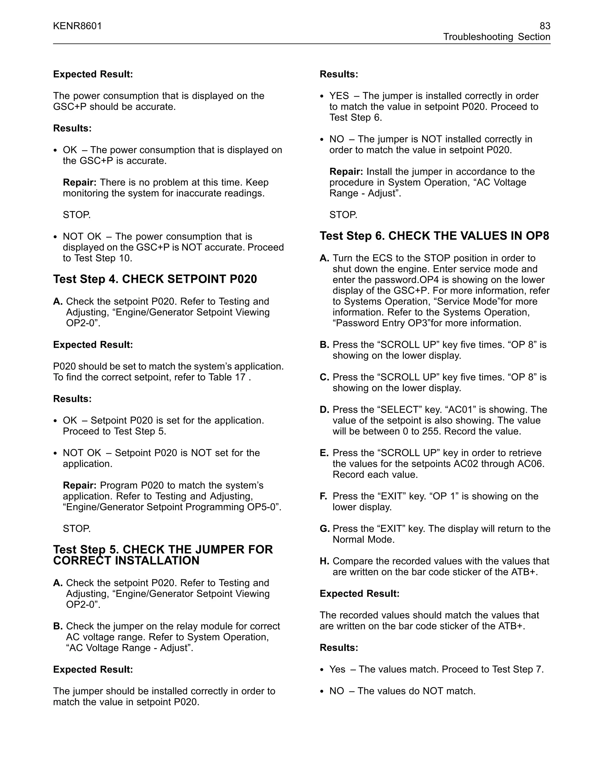 KENR8601 83
Troubleshooting Section
Expected Result:
The power consumption that is displayed on the
GSC+P should be accurate.
Results:
• OK – The power consumption that is displayed on
the GSC+P is accurate.
Repair: There is no problem at this time. Keep
monitoring the system for inaccurate readings.
STOP.
• NOT OK – The power consumption that is
displayed on the GSC+P is NOT accurate. Proceed
to Test Step 10.
Test Step 4. CHECK SETPOINT P020
A. Check the setpoint P020. Refer to Testing and
Adjusting, “Engine/Generator Setpoint Viewing
OP2-0”.
Expected Result:
P020 should be set to match the system’s application.
To ﬁnd the correct setpoint, refer to Table 17 .
Results:
• OK – Setpoint P020 is set for the application.
Proceed to Test Step 5.
• NOT OK – Setpoint P020 is NOT set for the
application.
Repair: Program P020 to match the system’s
application. Refer to Testing and Adjusting,
“Engine/Generator Setpoint Programming OP5-0”.
STOP.
Test Step 5. CHECK THE JUMPER FOR
CORRECT INSTALLATION
A. Check the setpoint P020. Refer to Testing and
Adjusting, “Engine/Generator Setpoint Viewing
OP2-0”.
B. Check the jumper on the relay module for correct
AC voltage range. Refer to System Operation,
“AC Voltage Range - Adjust”.
Expected Result:
The jumper should be installed correctly in order to
match the value in setpoint P020.
Results:
• YES – The jumper is installed correctly in order
to match the value in setpoint P020. Proceed to
Test Step 6.
• NO – The jumper is NOT installed correctly in
order to match the value in setpoint P020.
Repair: Install the jumper in accordance to the
procedure in System Operation, “AC Voltage
Range - Adjust”.
STOP.
Test Step 6. CHECK THE VALUES IN OP8
A. Turn the ECS to the STOP position in order to
shut down the engine. Enter service mode and
enter the password.OP4 is showing on the lower
display of the GSC+P. For more information, refer
to Systems Operation, “Service Mode”for more
information. Refer to the Systems Operation,
“Password Entry OP3”for more information.
B. Press the “SCROLL UP” key ﬁve times. “OP 8” is
showing on the lower display.
C. Press the “SCROLL UP” key ﬁve times. “OP 8” is
showing on the lower display.
D. Press the “SELECT” key. “AC01” is showing. The
value of the setpoint is also showing. The value
will be between 0 to 255. Record the value.
E. Press the “SCROLL UP” key in order to retrieve
the values for the setpoints AC02 through AC06.
Record each value.
F. Press the “EXIT” key. “OP 1” is showing on the
lower display.
G. Press the “EXIT” key. The display will return to the
Normal Mode.
H. Compare the recorded values with the values that
are written on the bar code sticker of the ATB+.
Expected Result:
The recorded values should match the values that
are written on the bar code sticker of the ATB+.
Results:
• Yes – The values match. Proceed to Test Step 7.
• NO – The values do NOT match.
 