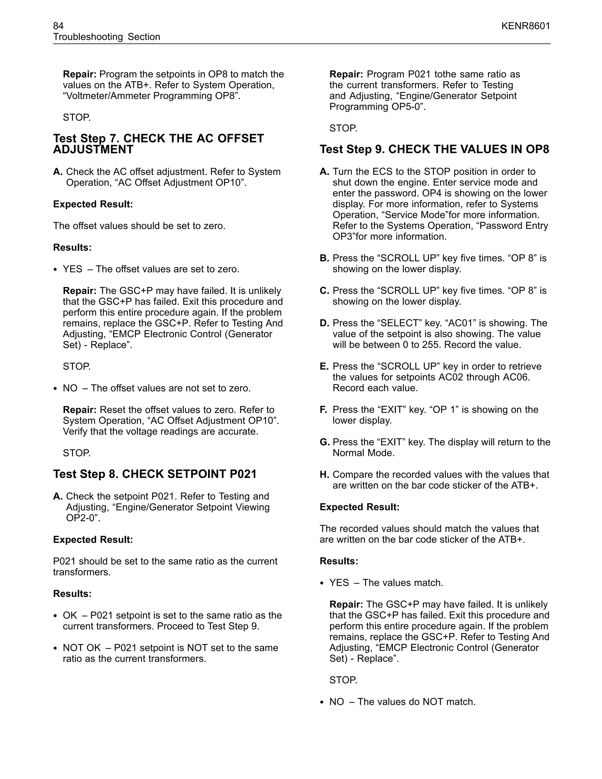 84 KENR8601
Troubleshooting Section
Repair: Program the setpoints in OP8 to match the
values on the ATB+. Refer to System Operation,
“Voltmeter/Ammeter Programming OP8”.
STOP.
Test Step 7. CHECK THE AC OFFSET
ADJUSTMENT
A. Check the AC offset adjustment. Refer to System
Operation, “AC Offset Adjustment OP10”.
Expected Result:
The offset values should be set to zero.
Results:
• YES – The offset values are set to zero.
Repair: The GSC+P may have failed. It is unlikely
that the GSC+P has failed. Exit this procedure and
perform this entire procedure again. If the problem
remains, replace the GSC+P. Refer to Testing And
Adjusting, “EMCP Electronic Control (Generator
Set) - Replace”.
STOP.
• NO – The offset values are not set to zero.
Repair: Reset the offset values to zero. Refer to
System Operation, “AC Offset Adjustment OP10”.
Verify that the voltage readings are accurate.
STOP.
Test Step 8. CHECK SETPOINT P021
A. Check the setpoint P021. Refer to Testing and
Adjusting, “Engine/Generator Setpoint Viewing
OP2-0”.
Expected Result:
P021 should be set to the same ratio as the current
transformers.
Results:
• OK – P021 setpoint is set to the same ratio as the
current transformers. Proceed to Test Step 9.
• NOT OK – P021 setpoint is NOT set to the same
ratio as the current transformers.
Repair: Program P021 tothe same ratio as
the current transformers. Refer to Testing
and Adjusting, “Engine/Generator Setpoint
Programming OP5-0”.
STOP.
Test Step 9. CHECK THE VALUES IN OP8
A. Turn the ECS to the STOP position in order to
shut down the engine. Enter service mode and
enter the password. OP4 is showing on the lower
display. For more information, refer to Systems
Operation, “Service Mode”for more information.
Refer to the Systems Operation, “Password Entry
OP3”for more information.
B. Press the “SCROLL UP” key ﬁve times. “OP 8” is
showing on the lower display.
C. Press the “SCROLL UP” key ﬁve times. “OP 8” is
showing on the lower display.
D. Press the “SELECT” key. “AC01” is showing. The
value of the setpoint is also showing. The value
will be between 0 to 255. Record the value.
E. Press the “SCROLL UP” key in order to retrieve
the values for setpoints AC02 through AC06.
Record each value.
F. Press the “EXIT” key. “OP 1” is showing on the
lower display.
G. Press the “EXIT” key. The display will return to the
Normal Mode.
H. Compare the recorded values with the values that
are written on the bar code sticker of the ATB+.
Expected Result:
The recorded values should match the values that
are written on the bar code sticker of the ATB+.
Results:
• YES – The values match.
Repair: The GSC+P may have failed. It is unlikely
that the GSC+P has failed. Exit this procedure and
perform this entire procedure again. If the problem
remains, replace the GSC+P. Refer to Testing And
Adjusting, “EMCP Electronic Control (Generator
Set) - Replace”.
STOP.
• NO – The values do NOT match.
 