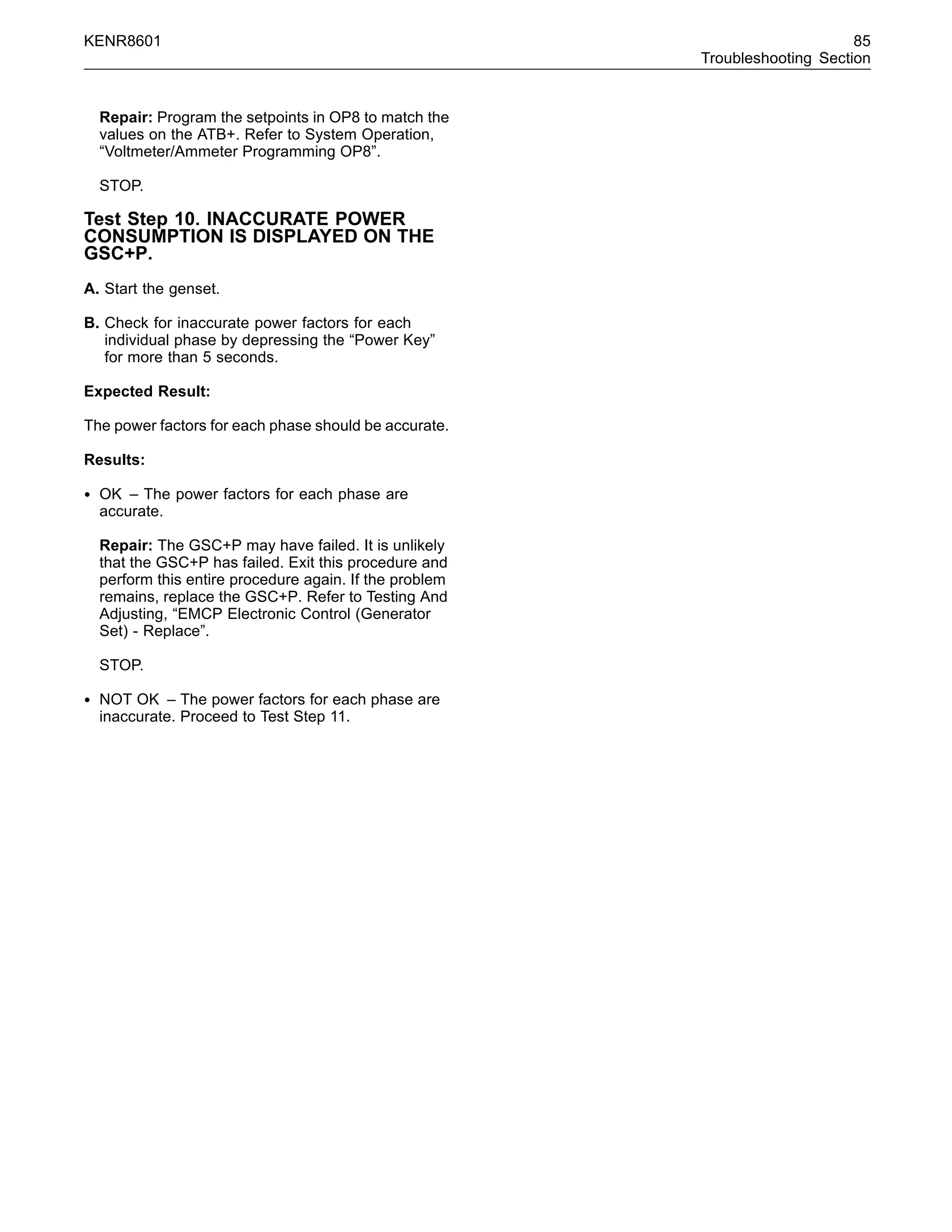 KENR8601 85
Troubleshooting Section
Repair: Program the setpoints in OP8 to match the
values on the ATB+. Refer to System Operation,
“Voltmeter/Ammeter Programming OP8”.
STOP.
Test Step 10. INACCURATE POWER
CONSUMPTION IS DISPLAYED ON THE
GSC+P.
A. Start the genset.
B. Check for inaccurate power factors for each
individual phase by depressing the “Power Key”
for more than 5 seconds.
Expected Result:
The power factors for each phase should be accurate.
Results:
• OK – The power factors for each phase are
accurate.
Repair: The GSC+P may have failed. It is unlikely
that the GSC+P has failed. Exit this procedure and
perform this entire procedure again. If the problem
remains, replace the GSC+P. Refer to Testing And
Adjusting, “EMCP Electronic Control (Generator
Set) - Replace”.
STOP.
• NOT OK – The power factors for each phase are
inaccurate. Proceed to Test Step 11.
 
