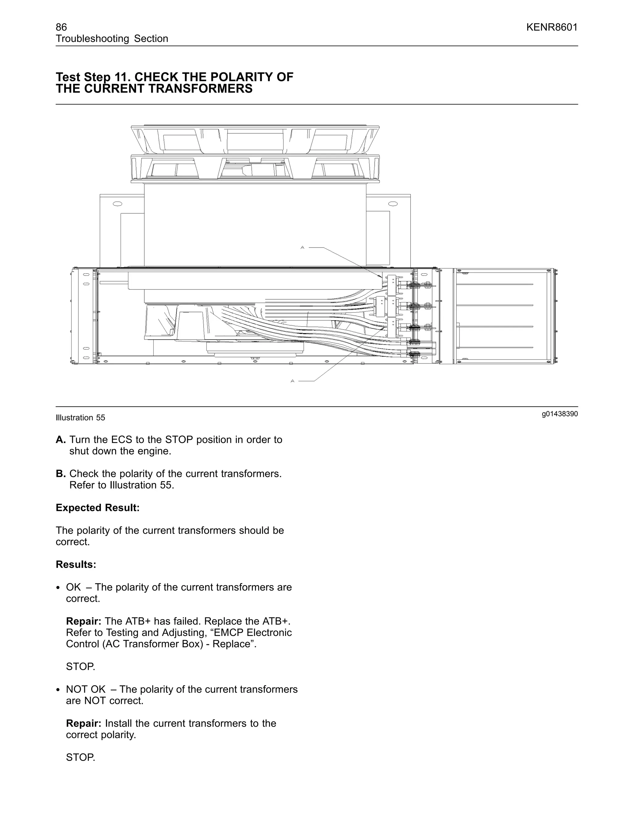 86 KENR8601
Troubleshooting Section
Test Step 11. CHECK THE POLARITY OF
THE CURRENT TRANSFORMERS
g01438390
Illustration 55
A. Turn the ECS to the STOP position in order to
shut down the engine.
B. Check the polarity of the current transformers.
Refer to Illustration 55.
Expected Result:
The polarity of the current transformers should be
correct.
Results:
• OK – The polarity of the current transformers are
correct.
Repair: The ATB+ has failed. Replace the ATB+.
Refer to Testing and Adjusting, “EMCP Electronic
Control (AC Transformer Box) - Replace”.
STOP.
• NOT OK – The polarity of the current transformers
are NOT correct.
Repair: Install the current transformers to the
correct polarity.
STOP.
 