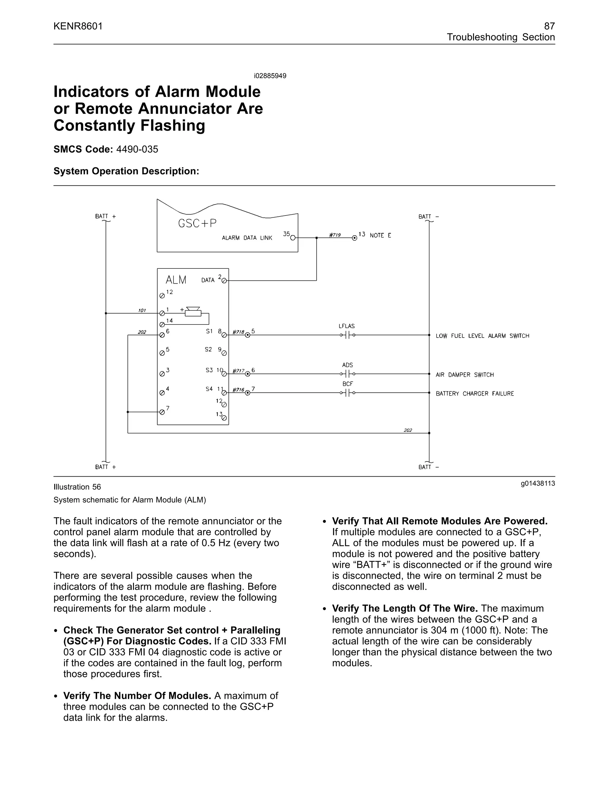 KENR8601 87
Troubleshooting Section
i02885949
Indicators of Alarm Module
or Remote Annunciator Are
Constantly Flashing
SMCS Code: 4490-035
System Operation Description:
g01438113
Illustration 56
System schematic for Alarm Module (ALM)
The fault indicators of the remote annunciator or the
control panel alarm module that are controlled by
the data link will ﬂash at a rate of 0.5 Hz (every two
seconds).
There are several possible causes when the
indicators of the alarm module are ﬂashing. Before
performing the test procedure, review the following
requirements for the alarm module .
• Check The Generator Set control + Paralleling
(GSC+P) For Diagnostic Codes. If a CID 333 FMI
03 or CID 333 FMI 04 diagnostic code is active or
if the codes are contained in the fault log, perform
those procedures ﬁrst.
• Verify The Number Of Modules. A maximum of
three modules can be connected to the GSC+P
data link for the alarms.
• Verify That All Remote Modules Are Powered.
If multiple modules are connected to a GSC+P,
ALL of the modules must be powered up. If a
module is not powered and the positive battery
wire “BATT+” is disconnected or if the ground wire
is disconnected, the wire on terminal 2 must be
disconnected as well.
• Verify The Length Of The Wire. The maximum
length of the wires between the GSC+P and a
remote annunciator is 304 m (1000 ft). Note: The
actual length of the wire can be considerably
longer than the physical distance between the two
modules.
 