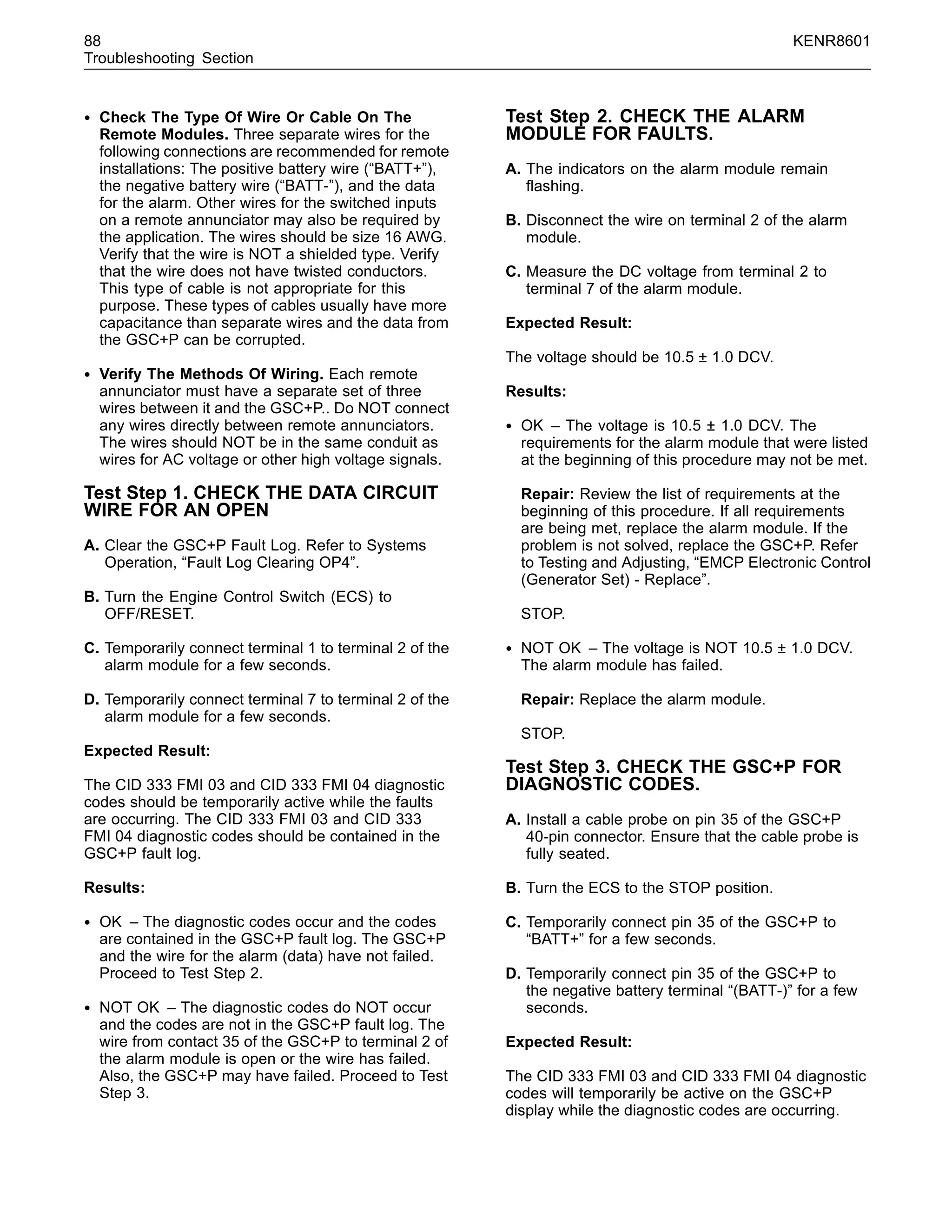 88 KENR8601
Troubleshooting Section
• Check The Type Of Wire Or Cable On The
Remote Modules. Three separate wires for the
following connections are recommended for remote
installations: The positive battery wire (“BATT+”),
the negative battery wire (“BATT-”), and the data
for the alarm. Other wires for the switched inputs
on a remote annunciator may also be required by
the application. The wires should be size 16 AWG.
Verify that the wire is NOT a shielded type. Verify
that the wire does not have twisted conductors.
This type of cable is not appropriate for this
purpose. These types of cables usually have more
capacitance than separate wires and the data from
the GSC+P can be corrupted.
• Verify The Methods Of Wiring. Each remote
annunciator must have a separate set of three
wires between it and the GSC+P.. Do NOT connect
any wires directly between remote annunciators.
The wires should NOT be in the same conduit as
wires for AC voltage or other high voltage signals.
Test Step 1. CHECK THE DATA CIRCUIT
WIRE FOR AN OPEN
A. Clear the GSC+P Fault Log. Refer to Systems
Operation, “Fault Log Clearing OP4”.
B. Turn the Engine Control Switch (ECS) to
OFF/RESET.
C. Temporarily connect terminal 1 to terminal 2 of the
alarm module for a few seconds.
D. Temporarily connect terminal 7 to terminal 2 of the
alarm module for a few seconds.
Expected Result:
The CID 333 FMI 03 and CID 333 FMI 04 diagnostic
codes should be temporarily active while the faults
are occurring. The CID 333 FMI 03 and CID 333
FMI 04 diagnostic codes should be contained in the
GSC+P fault log.
Results:
• OK – The diagnostic codes occur and the codes
are contained in the GSC+P fault log. The GSC+P
and the wire for the alarm (data) have not failed.
Proceed to Test Step 2.
• NOT OK – The diagnostic codes do NOT occur
and the codes are not in the GSC+P fault log. The
wire from contact 35 of the GSC+P to terminal 2 of
the alarm module is open or the wire has failed.
Also, the GSC+P may have failed. Proceed to Test
Step 3.
Test Step 2. CHECK THE ALARM
MODULE FOR FAULTS.
A. The indicators on the alarm module remain
ﬂashing.
B. Disconnect the wire on terminal 2 of the alarm
module.
C. Measure the DC voltage from terminal 2 to
terminal 7 of the alarm module.
Expected Result:
The voltage should be 10.5 ± 1.0 DCV.
Results:
• OK – The voltage is 10.5 ± 1.0 DCV. The
requirements for the alarm module that were listed
at the beginning of this procedure may not be met.
Repair: Review the list of requirements at the
beginning of this procedure. If all requirements
are being met, replace the alarm module. If the
problem is not solved, replace the GSC+P. Refer
to Testing and Adjusting, “EMCP Electronic Control
(Generator Set) - Replace”.
STOP.
• NOT OK – The voltage is NOT 10.5 ± 1.0 DCV.
The alarm module has failed.
Repair: Replace the alarm module.
STOP.
Test Step 3. CHECK THE GSC+P FOR
DIAGNOSTIC CODES.
A. Install a cable probe on pin 35 of the GSC+P
40-pin connector. Ensure that the cable probe is
fully seated.
B. Turn the ECS to the STOP position.
C. Temporarily connect pin 35 of the GSC+P to
“BATT+” for a few seconds.
D. Temporarily connect pin 35 of the GSC+P to
the negative battery terminal “(BATT-)” for a few
seconds.
Expected Result:
The CID 333 FMI 03 and CID 333 FMI 04 diagnostic
codes will temporarily be active on the GSC+P
display while the diagnostic codes are occurring.
 