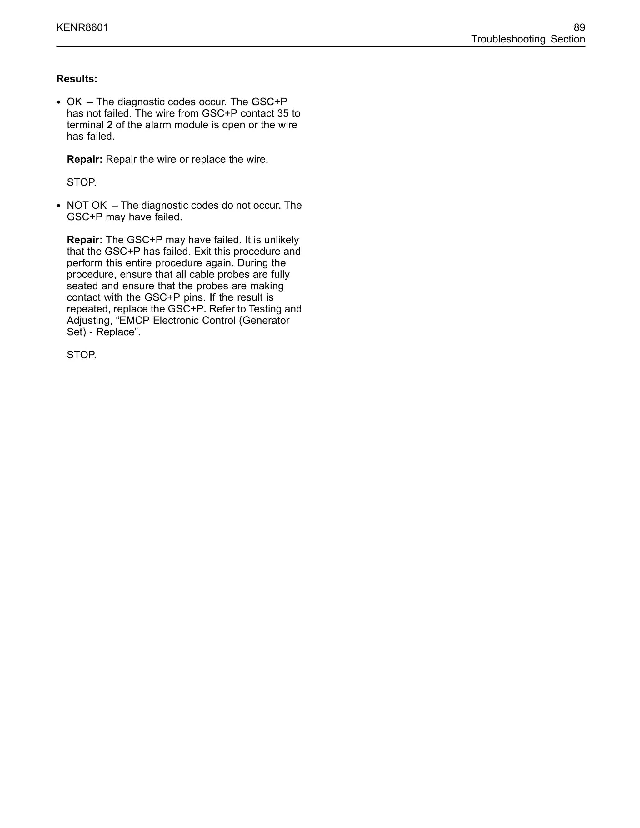 KENR8601 89
Troubleshooting Section
Results:
• OK – The diagnostic codes occur. The GSC+P
has not failed. The wire from GSC+P contact 35 to
terminal 2 of the alarm module is open or the wire
has failed.
Repair: Repair the wire or replace the wire.
STOP.
• NOT OK – The diagnostic codes do not occur. The
GSC+P may have failed.
Repair: The GSC+P may have failed. It is unlikely
that the GSC+P has failed. Exit this procedure and
perform this entire procedure again. During the
procedure, ensure that all cable probes are fully
seated and ensure that the probes are making
contact with the GSC+P pins. If the result is
repeated, replace the GSC+P. Refer to Testing and
Adjusting, “EMCP Electronic Control (Generator
Set) - Replace”.
STOP.
 
