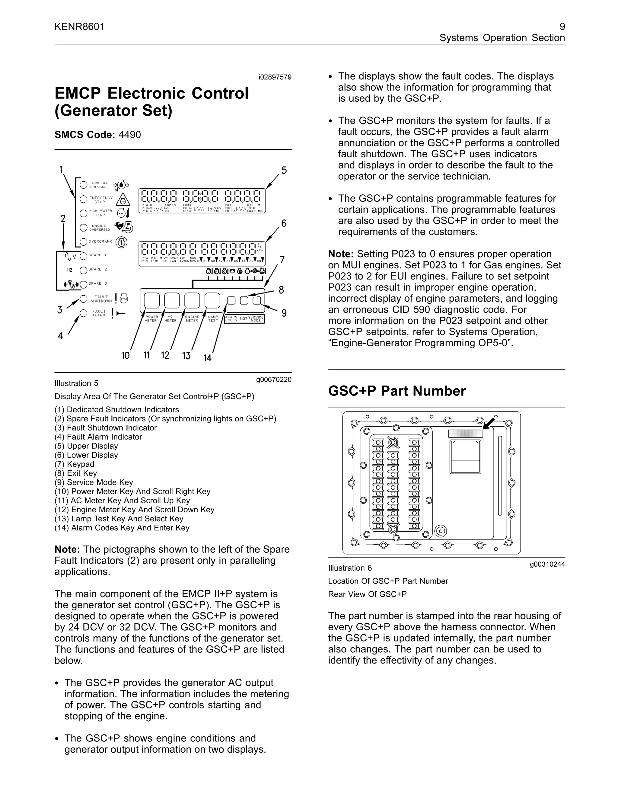 KENR8601 9
Systems Operation Section
i02897579
EMCP Electronic Control
(Generator Set)
SMCS Code: 4490
g00670220
Illustration 5
Display Area Of The Generator Set Control+P (GSC+P)
(1) Dedicated Shutdown Indicators
(2) Spare Fault Indicators (Or synchronizing lights on GSC+P)
(3) Fault Shutdown Indicator
(4) Fault Alarm Indicator
(5) Upper Display
(6) Lower Display
(7) Keypad
(8) Exit Key
(9) Service Mode Key
(10) Power Meter Key And Scroll Right Key
(11) AC Meter Key And Scroll Up Key
(12) Engine Meter Key And Scroll Down Key
(13) Lamp Test Key And Select Key
(14) Alarm Codes Key And Enter Key
Note: The pictographs shown to the left of the Spare
Fault Indicators (2) are present only in paralleling
applications.
The main component of the EMCP II+P system is
the generator set control (GSC+P). The GSC+P is
designed to operate when the GSC+P is powered
by 24 DCV or 32 DCV. The GSC+P monitors and
controls many of the functions of the generator set.
The functions and features of the GSC+P are listed
below.
• The GSC+P provides the generator AC output
information. The information includes the metering
of power. The GSC+P controls starting and
stopping of the engine.
• The GSC+P shows engine conditions and
generator output information on two displays.
• The displays show the fault codes. The displays
also show the information for programming that
is used by the GSC+P.
• The GSC+P monitors the system for faults. If a
fault occurs, the GSC+P provides a fault alarm
annunciation or the GSC+P performs a controlled
fault shutdown. The GSC+P uses indicators
and displays in order to describe the fault to the
operator or the service technician.
• The GSC+P contains programmable features for
certain applications. The programmable features
are also used by the GSC+P in order to meet the
requirements of the customers.
Note: Setting P023 to 0 ensures proper operation
on MUI engines. Set P023 to 1 for Gas engines. Set
P023 to 2 for EUI engines. Failure to set setpoint
P023 can result in improper engine operation,
incorrect display of engine parameters, and logging
an erroneous CID 590 diagnostic code. For
more information on the P023 setpoint and other
GSC+P setpoints, refer to Systems Operation,
“Engine-Generator Programming OP5-0”.
_________________________________________________________________
GSC+P Part Number
g00310244
Illustration 6
Location Of GSC+P Part Number
Rear View Of GSC+P
The part number is stamped into the rear housing of
every GSC+P above the harness connector. When
the GSC+P is updated internally, the part number
also changes. The part number can be used to
identify the effectivity of any changes.
 