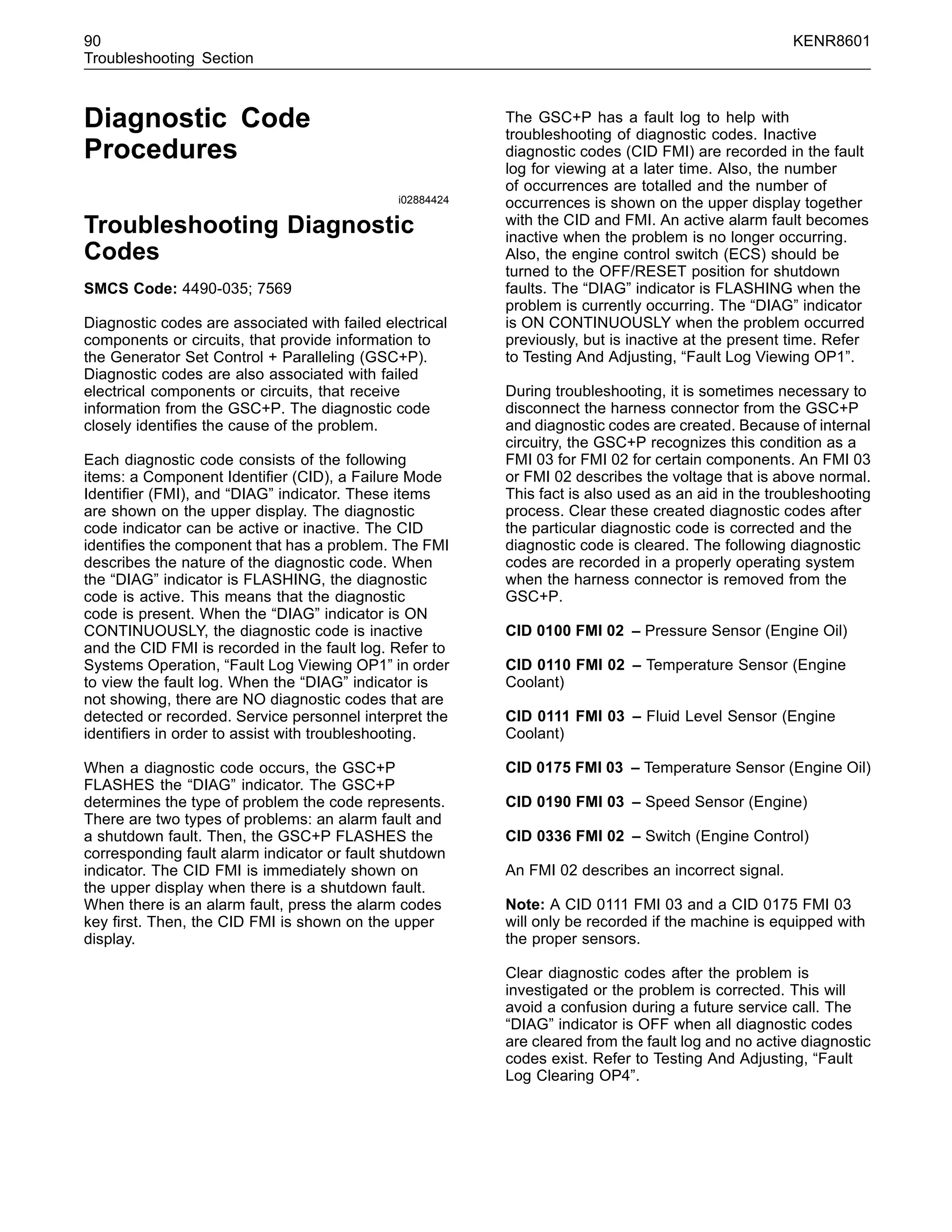90 KENR8601
Troubleshooting Section
Diagnostic Code
Procedures
i02884424
Troubleshooting Diagnostic
Codes
SMCS Code: 4490-035; 7569
Diagnostic codes are associated with failed electrical
components or circuits, that provide information to
the Generator Set Control + Paralleling (GSC+P).
Diagnostic codes are also associated with failed
electrical components or circuits, that receive
information from the GSC+P. The diagnostic code
closely identiﬁes the cause of the problem.
Each diagnostic code consists of the following
items: a Component Identiﬁer (CID), a Failure Mode
Identiﬁer (FMI), and “DIAG” indicator. These items
are shown on the upper display. The diagnostic
code indicator can be active or inactive. The CID
identiﬁes the component that has a problem. The FMI
describes the nature of the diagnostic code. When
the “DIAG” indicator is FLASHING, the diagnostic
code is active. This means that the diagnostic
code is present. When the “DIAG” indicator is ON
CONTINUOUSLY, the diagnostic code is inactive
and the CID FMI is recorded in the fault log. Refer to
Systems Operation, “Fault Log Viewing OP1” in order
to view the fault log. When the “DIAG” indicator is
not showing, there are NO diagnostic codes that are
detected or recorded. Service personnel interpret the
identiﬁers in order to assist with troubleshooting.
When a diagnostic code occurs, the GSC+P
FLASHES the “DIAG” indicator. The GSC+P
determines the type of problem the code represents.
There are two types of problems: an alarm fault and
a shutdown fault. Then, the GSC+P FLASHES the
corresponding fault alarm indicator or fault shutdown
indicator. The CID FMI is immediately shown on
the upper display when there is a shutdown fault.
When there is an alarm fault, press the alarm codes
key ﬁrst. Then, the CID FMI is shown on the upper
display.
The GSC+P has a fault log to help with
troubleshooting of diagnostic codes. Inactive
diagnostic codes (CID FMI) are recorded in the fault
log for viewing at a later time. Also, the number
of occurrences are totalled and the number of
occurrences is shown on the upper display together
with the CID and FMI. An active alarm fault becomes
inactive when the problem is no longer occurring.
Also, the engine control switch (ECS) should be
turned to the OFF/RESET position for shutdown
faults. The “DIAG” indicator is FLASHING when the
problem is currently occurring. The “DIAG” indicator
is ON CONTINUOUSLY when the problem occurred
previously, but is inactive at the present time. Refer
to Testing And Adjusting, “Fault Log Viewing OP1”.
During troubleshooting, it is sometimes necessary to
disconnect the harness connector from the GSC+P
and diagnostic codes are created. Because of internal
circuitry, the GSC+P recognizes this condition as a
FMI 03 for FMI 02 for certain components. An FMI 03
or FMI 02 describes the voltage that is above normal.
This fact is also used as an aid in the troubleshooting
process. Clear these created diagnostic codes after
the particular diagnostic code is corrected and the
diagnostic code is cleared. The following diagnostic
codes are recorded in a properly operating system
when the harness connector is removed from the
GSC+P.
CID 0100 FMI 02 – Pressure Sensor (Engine Oil)
CID 0110 FMI 02 – Temperature Sensor (Engine
Coolant)
CID 0111 FMI 03 – Fluid Level Sensor (Engine
Coolant)
CID 0175 FMI 03 – Temperature Sensor (Engine Oil)
CID 0190 FMI 03 – Speed Sensor (Engine)
CID 0336 FMI 02 – Switch (Engine Control)
An FMI 02 describes an incorrect signal.
Note: A CID 0111 FMI 03 and a CID 0175 FMI 03
will only be recorded if the machine is equipped with
the proper sensors.
Clear diagnostic codes after the problem is
investigated or the problem is corrected. This will
avoid a confusion during a future service call. The
“DIAG” indicator is OFF when all diagnostic codes
are cleared from the fault log and no active diagnostic
codes exist. Refer to Testing And Adjusting, “Fault
Log Clearing OP4”.
 