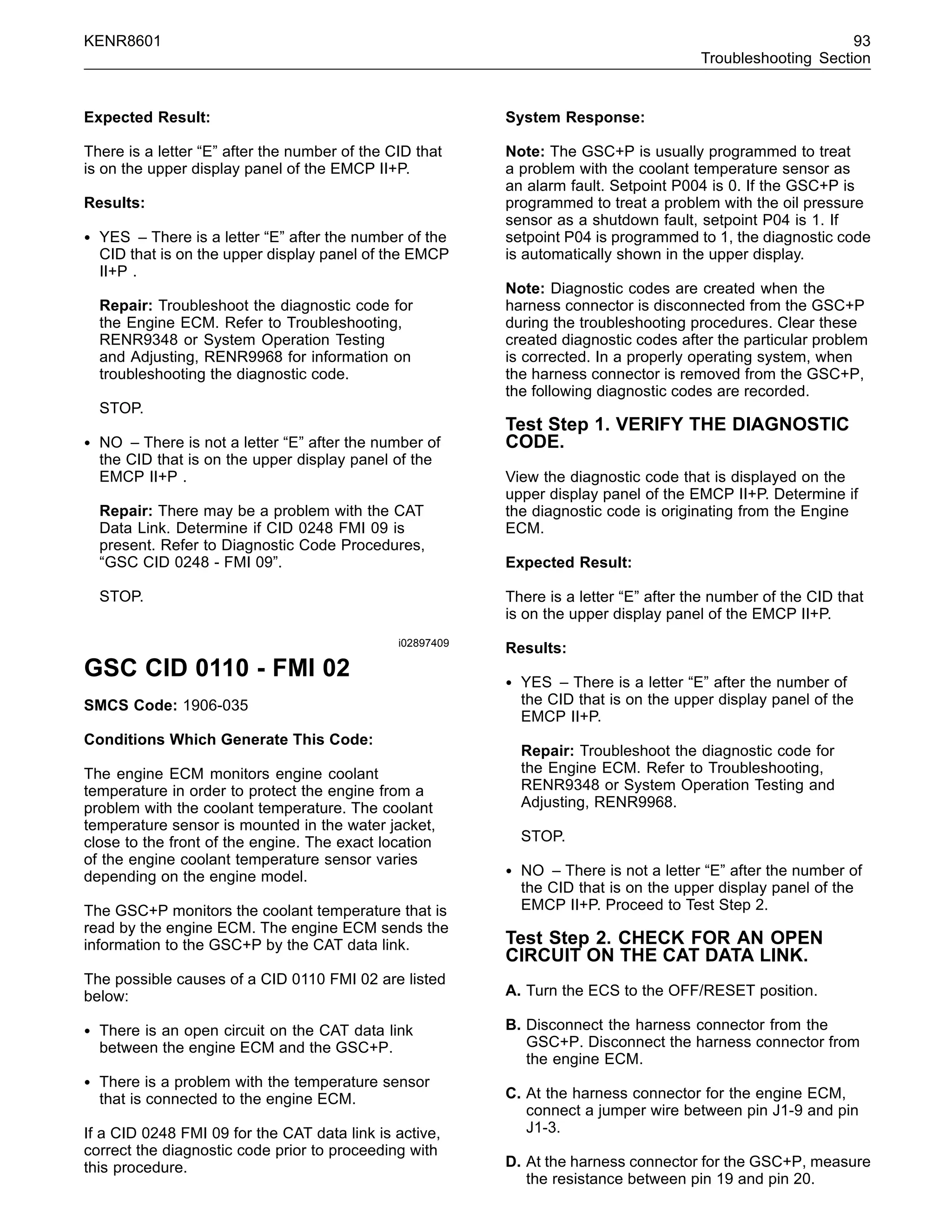 KENR8601 93
Troubleshooting Section
Expected Result:
There is a letter “E” after the number of the CID that
is on the upper display panel of the EMCP II+P.
Results:
• YES – There is a letter “E” after the number of the
CID that is on the upper display panel of the EMCP
II+P .
Repair: Troubleshoot the diagnostic code for
the Engine ECM. Refer to Troubleshooting,
RENR9348 or System Operation Testing
and Adjusting, RENR9968 for information on
troubleshooting the diagnostic code.
STOP.
• NO – There is not a letter “E” after the number of
the CID that is on the upper display panel of the
EMCP II+P .
Repair: There may be a problem with the CAT
Data Link. Determine if CID 0248 FMI 09 is
present. Refer to Diagnostic Code Procedures,
“GSC CID 0248 - FMI 09”.
STOP.
i02897409
GSC CID 0110 - FMI 02
SMCS Code: 1906-035
Conditions Which Generate This Code:
The engine ECM monitors engine coolant
temperature in order to protect the engine from a
problem with the coolant temperature. The coolant
temperature sensor is mounted in the water jacket,
close to the front of the engine. The exact location
of the engine coolant temperature sensor varies
depending on the engine model.
The GSC+P monitors the coolant temperature that is
read by the engine ECM. The engine ECM sends the
information to the GSC+P by the CAT data link.
The possible causes of a CID 0110 FMI 02 are listed
below:
• There is an open circuit on the CAT data link
between the engine ECM and the GSC+P.
• There is a problem with the temperature sensor
that is connected to the engine ECM.
If a CID 0248 FMI 09 for the CAT data link is active,
correct the diagnostic code prior to proceeding with
this procedure.
System Response:
Note: The GSC+P is usually programmed to treat
a problem with the coolant temperature sensor as
an alarm fault. Setpoint P004 is 0. If the GSC+P is
programmed to treat a problem with the oil pressure
sensor as a shutdown fault, setpoint P04 is 1. If
setpoint P04 is programmed to 1, the diagnostic code
is automatically shown in the upper display.
Note: Diagnostic codes are created when the
harness connector is disconnected from the GSC+P
during the troubleshooting procedures. Clear these
created diagnostic codes after the particular problem
is corrected. In a properly operating system, when
the harness connector is removed from the GSC+P,
the following diagnostic codes are recorded.
Test Step 1. VERIFY THE DIAGNOSTIC
CODE.
View the diagnostic code that is displayed on the
upper display panel of the EMCP II+P. Determine if
the diagnostic code is originating from the Engine
ECM.
Expected Result:
There is a letter “E” after the number of the CID that
is on the upper display panel of the EMCP II+P.
Results:
• YES – There is a letter “E” after the number of
the CID that is on the upper display panel of the
EMCP II+P.
Repair: Troubleshoot the diagnostic code for
the Engine ECM. Refer to Troubleshooting,
RENR9348 or System Operation Testing and
Adjusting, RENR9968.
STOP.
• NO – There is not a letter “E” after the number of
the CID that is on the upper display panel of the
EMCP II+P. Proceed to Test Step 2.
Test Step 2. CHECK FOR AN OPEN
CIRCUIT ON THE CAT DATA LINK.
A. Turn the ECS to the OFF/RESET position.
B. Disconnect the harness connector from the
GSC+P. Disconnect the harness connector from
the engine ECM.
C. At the harness connector for the engine ECM,
connect a jumper wire between pin J1-9 and pin
J1-3.
D. At the harness connector for the GSC+P, measure
the resistance between pin 19 and pin 20.
 