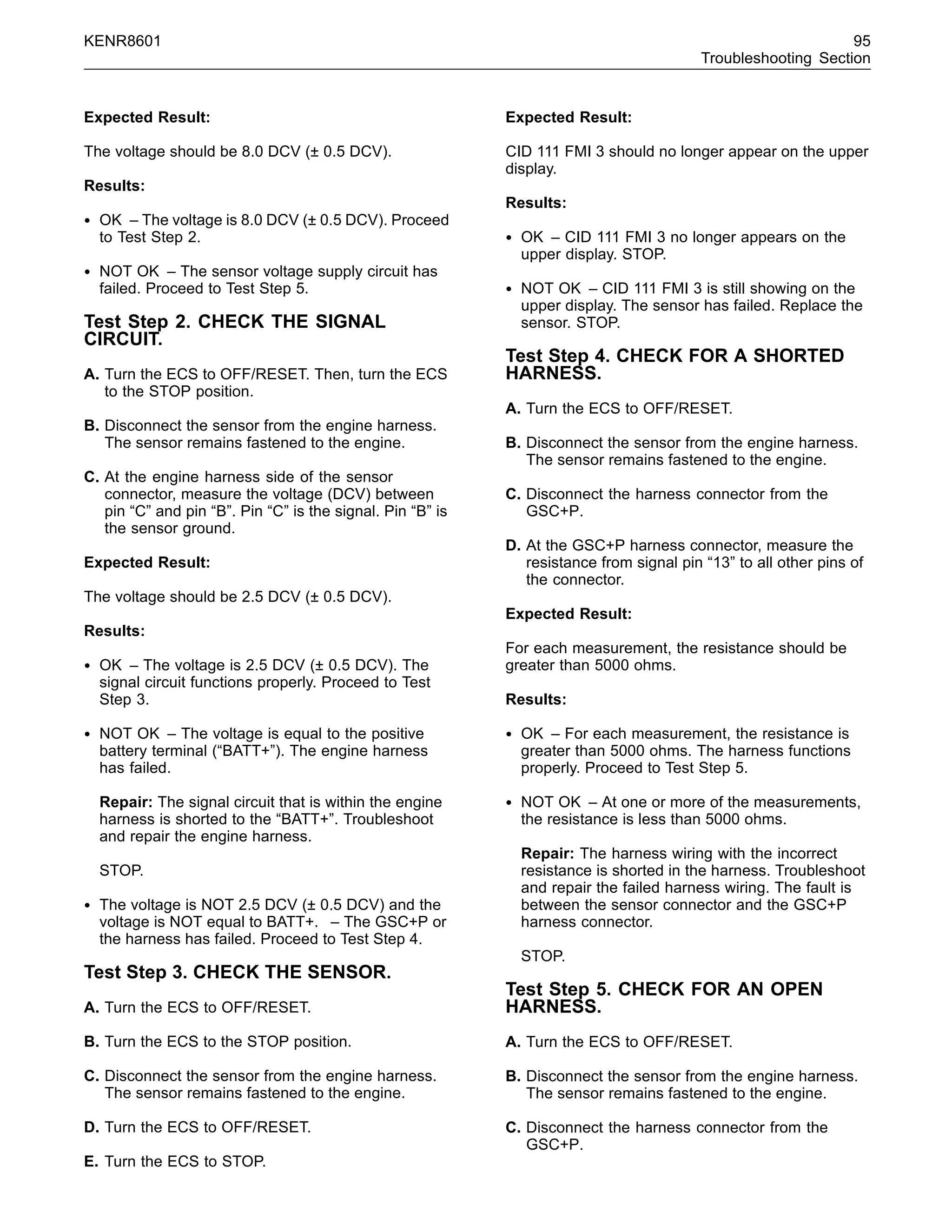 KENR8601 95
Troubleshooting Section
Expected Result:
The voltage should be 8.0 DCV (± 0.5 DCV).
Results:
• OK – The voltage is 8.0 DCV (± 0.5 DCV). Proceed
to Test Step 2.
• NOT OK – The sensor voltage supply circuit has
failed. Proceed to Test Step 5.
Test Step 2. CHECK THE SIGNAL
CIRCUIT.
A. Turn the ECS to OFF/RESET. Then, turn the ECS
to the STOP position.
B. Disconnect the sensor from the engine harness.
The sensor remains fastened to the engine.
C. At the engine harness side of the sensor
connector, measure the voltage (DCV) between
pin “C” and pin “B”. Pin “C” is the signal. Pin “B” is
the sensor ground.
Expected Result:
The voltage should be 2.5 DCV (± 0.5 DCV).
Results:
• OK – The voltage is 2.5 DCV (± 0.5 DCV). The
signal circuit functions properly. Proceed to Test
Step 3.
• NOT OK – The voltage is equal to the positive
battery terminal (“BATT+”). The engine harness
has failed.
Repair: The signal circuit that is within the engine
harness is shorted to the “BATT+”. Troubleshoot
and repair the engine harness.
STOP.
• The voltage is NOT 2.5 DCV (± 0.5 DCV) and the
voltage is NOT equal to BATT+. – The GSC+P or
the harness has failed. Proceed to Test Step 4.
Test Step 3. CHECK THE SENSOR.
A. Turn the ECS to OFF/RESET.
B. Turn the ECS to the STOP position.
C. Disconnect the sensor from the engine harness.
The sensor remains fastened to the engine.
D. Turn the ECS to OFF/RESET.
E. Turn the ECS to STOP.
Expected Result:
CID 111 FMI 3 should no longer appear on the upper
display.
Results:
• OK – CID 111 FMI 3 no longer appears on the
upper display. STOP.
• NOT OK – CID 111 FMI 3 is still showing on the
upper display. The sensor has failed. Replace the
sensor. STOP.
Test Step 4. CHECK FOR A SHORTED
HARNESS.
A. Turn the ECS to OFF/RESET.
B. Disconnect the sensor from the engine harness.
The sensor remains fastened to the engine.
C. Disconnect the harness connector from the
GSC+P.
D. At the GSC+P harness connector, measure the
resistance from signal pin “13” to all other pins of
the connector.
Expected Result:
For each measurement, the resistance should be
greater than 5000 ohms.
Results:
• OK – For each measurement, the resistance is
greater than 5000 ohms. The harness functions
properly. Proceed to Test Step 5.
• NOT OK – At one or more of the measurements,
the resistance is less than 5000 ohms.
Repair: The harness wiring with the incorrect
resistance is shorted in the harness. Troubleshoot
and repair the failed harness wiring. The fault is
between the sensor connector and the GSC+P
harness connector.
STOP.
Test Step 5. CHECK FOR AN OPEN
HARNESS.
A. Turn the ECS to OFF/RESET.
B. Disconnect the sensor from the engine harness.
The sensor remains fastened to the engine.
C. Disconnect the harness connector from the
GSC+P.
 