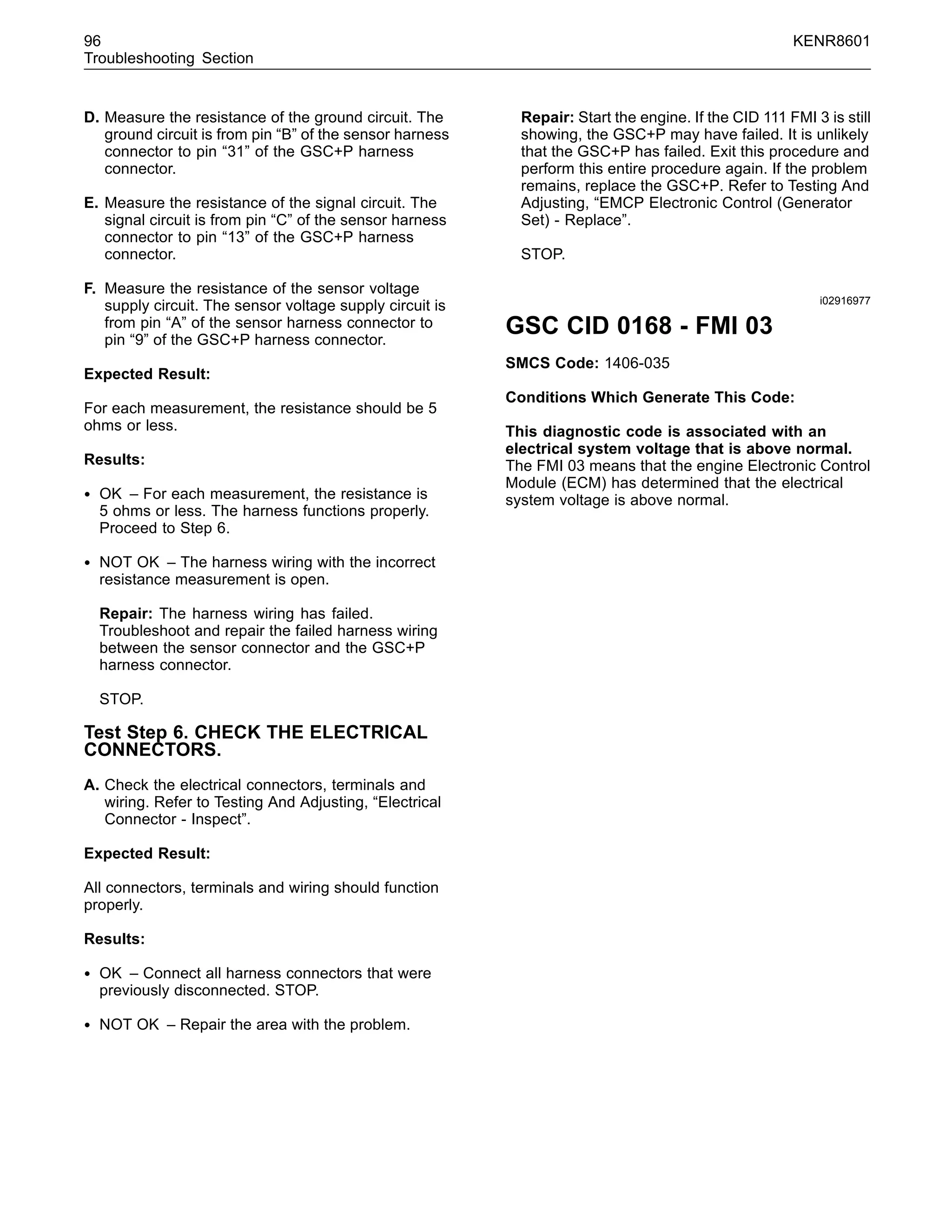 96 KENR8601
Troubleshooting Section
D. Measure the resistance of the ground circuit. The
ground circuit is from pin “B” of the sensor harness
connector to pin “31” of the GSC+P harness
connector.
E. Measure the resistance of the signal circuit. The
signal circuit is from pin “C” of the sensor harness
connector to pin “13” of the GSC+P harness
connector.
F. Measure the resistance of the sensor voltage
supply circuit. The sensor voltage supply circuit is
from pin “A” of the sensor harness connector to
pin “9” of the GSC+P harness connector.
Expected Result:
For each measurement, the resistance should be 5
ohms or less.
Results:
• OK – For each measurement, the resistance is
5 ohms or less. The harness functions properly.
Proceed to Step 6.
• NOT OK – The harness wiring with the incorrect
resistance measurement is open.
Repair: The harness wiring has failed.
Troubleshoot and repair the failed harness wiring
between the sensor connector and the GSC+P
harness connector.
STOP.
Test Step 6. CHECK THE ELECTRICAL
CONNECTORS.
A. Check the electrical connectors, terminals and
wiring. Refer to Testing And Adjusting, “Electrical
Connector - Inspect”.
Expected Result:
All connectors, terminals and wiring should function
properly.
Results:
• OK – Connect all harness connectors that were
previously disconnected. STOP.
• NOT OK – Repair the area with the problem.
Repair: Start the engine. If the CID 111 FMI 3 is still
showing, the GSC+P may have failed. It is unlikely
that the GSC+P has failed. Exit this procedure and
perform this entire procedure again. If the problem
remains, replace the GSC+P. Refer to Testing And
Adjusting, “EMCP Electronic Control (Generator
Set) - Replace”.
STOP.
i02916977
GSC CID 0168 - FMI 03
SMCS Code: 1406-035
Conditions Which Generate This Code:
This diagnostic code is associated with an
electrical system voltage that is above normal.
The FMI 03 means that the engine Electronic Control
Module (ECM) has determined that the electrical
system voltage is above normal.
 
