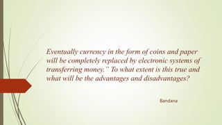 Eventually currency in the form of coins and paper
will be completely replaced by electronic systems of
transferring money.” To what extent is this true and
what will be the advantages and disadvantages?
Bandana
 
