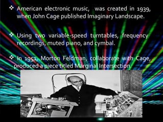  American electronic music, was created in 1939,
when John Cage published Imaginary Landscape.
 Using two variable-speed turntables, frequency
recordings, muted piano, and cymbal.
 In 1951, Morton Feldman, collaborate with Cage,
produced a piece titled Marginal Intersection.
 