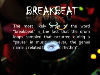 The most likely origin of the word
"breakbeat" is the fact that the drum
loops sampled that occurred during a
"pause" in music, however, the genus
name is related to "broken rhythm".
 