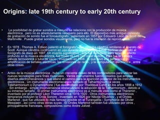 Origins: late 19th century to early 20th century
• La posibilidad de grabar sonidos a menudo se relaciona con la producción de música
electrónica , pero no es absolutamente necesario para ello. El dispositivo más antiguo conocido
de grabación de sonido fue el fonoautógrafo , patentado en 1857 por Édouard- Léon de Scott de
Martinville . Puede grabar sonidos visualmente, pero no fue la intención de reproducirlos .
• En 1878 , Thomas A. Edison patentó el fonógrafo , que utilizaba cilindros similares al aparato de
Scott. Aunque cilindros continuaron en uso durante algún tiempo, Emile Berliner desarrolló el
fonógrafo de disco en 1887. Un invento significativo , que fue más tarde para tener un efecto
profundo en la música electrónica, fue triodo de Lee DeForest audión . Esta fue la primera
válvula termoiónica o tubo de vacío , inventado en 1906 , lo que llevó a la generación y
amplificación de señales eléctricas, las emisiones de radio , y la computación electrónica , entre
otras cosas.
• Antes de la música electrónica , hubo un creciente deseo de los compositores para utilizar las
nuevas tecnologías para fines musicales . Varios instrumentos fueron creados que emplea
diseños electromecánicos y que allanó el camino para la aparición posterior de los instrumentos
electrónicos . Un instrumento electromecánico llamado el Telharmonium (a veces
Teleharmonium o Dynamophone ) fue desarrollado por Thaddeus Cahill en los años 1898 a 1912
. Sin embargo , simple inconveniencia obstaculizado la adopción de la Telharmonium , debido a
su inmenso tamaño . El primer instrumento electrónico es a menudo visto como el Theremin ,
inventado por el profesor Léon Theremin circa 1919-1920 . Otros instrumentos electrónicos
tempranos incluyen la Croix Sonore , inventado en 1926 por Nikolai Obukhov , y el Ondes
Martenot , que fue utilizado lo más famoso posible en el Turangalîla - Symphonie de Olivier
Messiaen , así como otras obras suyas . El Ondes Martenot también fue utilizado por otros ,
principalmente franceses, compositores como Andre Jolivet .
 