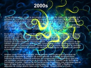 2000s
• En los últimos años , como la tecnología informática se ha vuelto más accesible y el
software de música ha avanzado, la interacción con la tecnología de producción de
música es ahora posible utilizando medios que no guardan relación con las prácticas
tradicionales de desempeño musical : por ejemplo , el rendimiento de la
computadora portátil ( laptronica ) y la codificación en directo . En general, el término
en vivo PA se refiere a cualquier actuación en directo de música electrónica , ya sea
con los ordenadores portátiles , sintetizadores y otros dispositivos .
• En la última década , una serie de entornos de estudio virtuales basados en software​​
han surgido , con productos como Reason de Propellerhead y Ableton Live encontrar
atractivo popular . Estas herramientas proporcionan alternativas viables y rentables
para los estudios típicos de producción basados en hardware , y gracias a los​​
avances en la tecnología de microprocesador , ahora es posible crear música de alta
calidad utilizando poco más que una sola computadora portátil. Estos avances han
democratizado la creación musical , dando lugar a un aumento masivo en la cantidad
de la música electrónica de producción nacional a disposición del público en general
a través de Internet .
• Artistas como Fluker de Australia, ahora también individualizar sus prácticas de
producción mediante la creación de sintetizadores de software personalizados,
módulos de efectos y diversos entornos de composición. Los dispositivos que una
vez existieron exclusivamente en el dominio de hardware pueden tener fácilmente
homólogos virtuales. Algunas de las herramientas de software más populares para el
logro de tales fines son versiones comerciales como Max / MSP y Reaktor y
paquetes de código abierto tales como Pure Data , SuperCollider y Chuck .
 