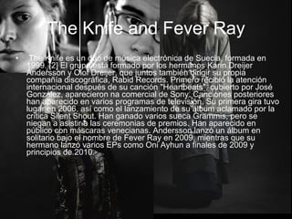 • The Knife es un dúo de música electrónica de Suecia, formada en
1999. [2] El grupo está formado por los hermanos Karin Dreijer
Andersson y Olof Dreijer, que juntos también dirigir su propia
compañía discográfica, Rabid Records. Primero recibió la atención
internacional después de su canción "Heartbeats", cubierto por José
González, aparecieron na comercial de Sony. Canciones posteriores
han aparecido en varios programas de televisión. Su primera gira tuvo
lugar en 2006, así como el lanzamiento de su álbum aclamado por la
crítica Silent Shout. Han ganado varios sueca Grammis, pero se
niegan a asistir a las ceremonias de premios. Han aparecido en
público con máscaras venecianas. Andersson lanzó un álbum en
solitario bajo el nombre de Fever Ray en 2009, mientras que su
hermano lanzó varios EPs como Oni Ayhun a finales de 2009 y
principios de 2010.
The Knife and Fever Ray
 