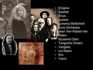• Enigma
• Aeoliah
• Enya
• Lesiem
• Loreena McKennitt
• Love Orchestra
• Jean Ven Robert Hal
• Kitaro
• Suzanne Ciani
• Tangerine Dream
• Vangelis
• Ivo Keers
• Era
• Yanni
 