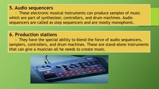 5. Audio sequencers
- These electronic musical instruments can produce samples of music
which are part of synthesizer, controllers, and drum machines. Audio
sequencers are called as step sequencers and are mostly monophonic.
6. Production stations
- They have the special ability to blend the force of audio sequencers,
samplers, controllers, and drum machines. These are stand-alone instruments
that can give a musician all he needs to create music.
 