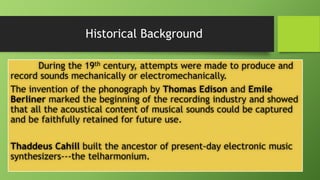 Historical Background
During the 19th century, attempts were made to produce and
record sounds mechanically or electromechanically.
The invention of the phonograph by Thomas Edison and Emile
Berliner marked the beginning of the recording industry and showed
that all the acoustical content of musical sounds could be captured
and be faithfully retained for future use.
Thaddeus Cahill built the ancestor of present-day electronic music
synthesizers---the telharmonium.
 