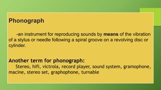 Phonograph
-an instrument for reproducing sounds by means of the vibration
of a stylus or needle following a spiral groove on a revolving disc or
cylinder.
Another term for phonograph:
Stereo, hifi, victrola, record player, sound system, gramophone,
macine, stereo set, graphophone, turnable
 
