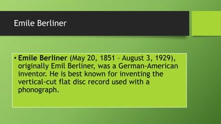 Emile Berliner
• Emile Berliner (May 20, 1851 – August 3, 1929),
originally Emil Berliner, was a German-American
inventor. He is best known for inventing the
vertical-cut flat disc record used with a
phonograph.
 