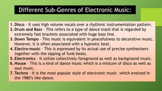 Different Sub-Genres of Electronic Music:
1. Disco – It uses high volume vocals over a rhythmic instrumentation pattern.
2. Drum and Bass – This refers to a type of dance track that is regarded by
extremely fast brackets associated with huge bass line.
3. Down Tempo – This music is equivalent in peacefulness to decorative music.
However, it is often associated with a hypnotic beat.
4. Electro-music – This is expressed by its actual use of precise synthesizers
together with the sipping of funk beats.
5. Electronics – It utilize collectively foreground as well as background music.
6. House – This is a kind of dance music which is a mixture of disco as well as
soul music.
7. Techno – It is the most popular style of electronic music which evolved in
the 1980’s like dance.
 