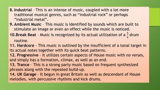 8. Industrial – This is an intense of music, coupled with a lot more
traditional musical genres, such as “industrial rock” or perhaps
“industrial metal”.
9. Ambient Music – This music is identified by sounds which are built to
stimulate an image or even an effect while the music is noticed.
10.Break Beat – Music is recognized by its actual utilization of a
4
4
drum
routine.
11. Hardcore – This music is outlined by the insufficient of a tonal target in
its actual notes together with its quick beat patterns.
12. Progressive – It utilizes certain aspects of House music with no verses,
and simply has a formation, climax, as well as an end.
13. Trance – This is a strong party music based on frequent synthesized
phrases along with the repeated build-up.
14. UK Garage – It begun in great Britain as well as descendant of House
melodies, with percussive rhythms and kick drums.
 
