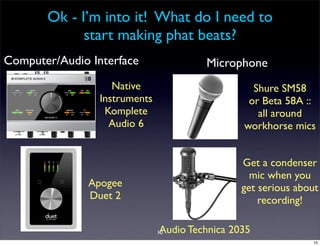 Ok - I’m into it! What do I need to
             start making phat beats?
Computer/Audio Interface                Microphone
                    Native                        Shure SM58
                 Instruments                     or Beta 58A ::
                  Komplete                         all around
                   Audio 6                      workhorse mics


                                                Get a condenser
                                                  mic when you
               Apogee                           get serious about
               Duet 2                               recording!

                               Audio Technica 2035
                               10
                                                               10
 