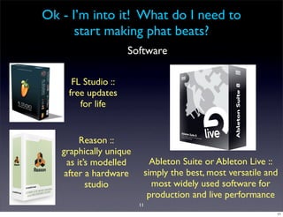 Ok - I’m into it! What do I need to
      start making phat beats?
                    Software

     FL Studio ::
    free updates
       for life


         Reason ::
   graphically unique
     as it’s modelled      Ableton Suite or Ableton Live ::
    after a hardware     simply the best, most versatile and
           studio          most widely used software for
                          production and live performance
                        11
                                                           11
 