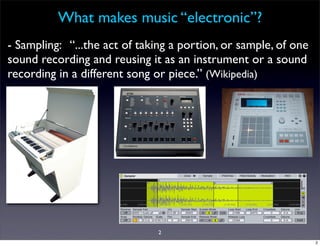 What makes music “electronic”?
- Sampling: “...the act of taking a portion, or sample, of one
sound recording and reusing it as an instrument or a sound
recording in a different song or piece.” (Wikipedia)




                               2
                                                                 2
 