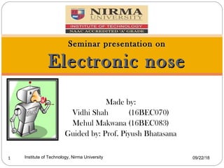 Made by:
Vidhi Shah (16BEC070)
Mehul Makwana (16BEC083)
Guided by: Prof. Piyush Bhatasana
09/22/18Institute of Technology, Nirma University1
Seminar presentation onSeminar presentation on
Electronic noseElectronic nose
 