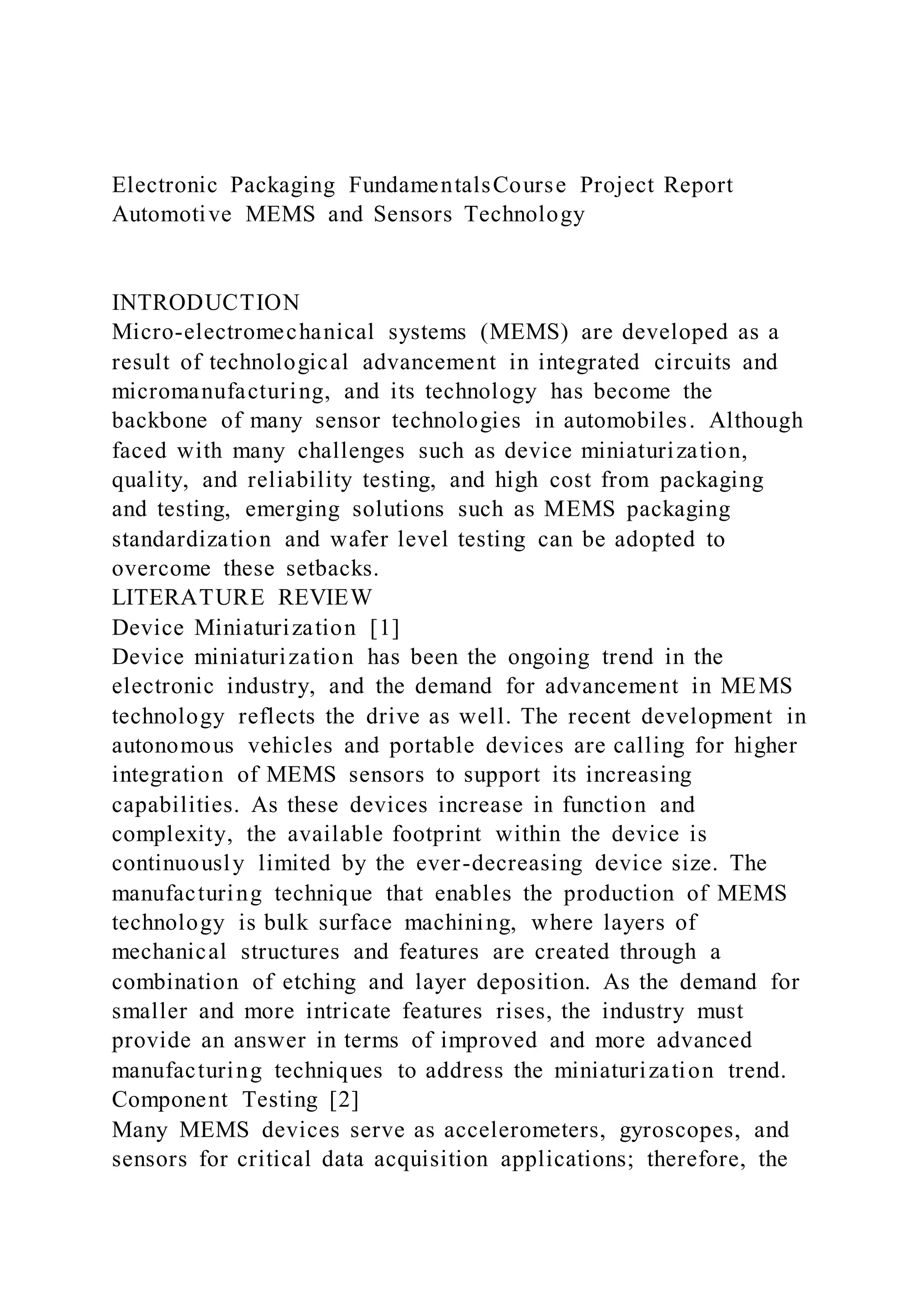 Electronic Packaging FundamentalsCourse Project Report
Automotive MEMS and Sensors Technology
INTRODUCTION
Micro-electromechanical systems (MEMS) are developed as a
result of technological advancement in integrated circuits and
micromanufacturing, and its technology has become the
backbone of many sensor technologies in automobiles. Although
faced with many challenges such as device miniaturization,
quality, and reliability testing, and high cost from packaging
and testing, emerging solutions such as MEMS packaging
standardization and wafer level testing can be adopted to
overcome these setbacks.
LITERATURE REVIEW
Device Miniaturization [1]
Device miniaturization has been the ongoing trend in the
electronic industry, and the demand for advancement in MEMS
technology reflects the drive as well. The recent development in
autonomous vehicles and portable devices are calling for higher
integration of MEMS sensors to support its increasing
capabilities. As these devices increase in function and
complexity, the available footprint within the device is
continuously limited by the ever-decreasing device size. The
manufacturing technique that enables the production of MEMS
technology is bulk surface machining, where layers of
mechanical structures and features are created through a
combination of etching and layer deposition. As the demand for
smaller and more intricate features rises, the industry must
provide an answer in terms of improved and more advanced
manufacturing techniques to address the miniaturization trend.
Component Testing [2]
Many MEMS devices serve as accelerometers, gyroscopes, and
sensors for critical data acquisition applications; therefore, the
 